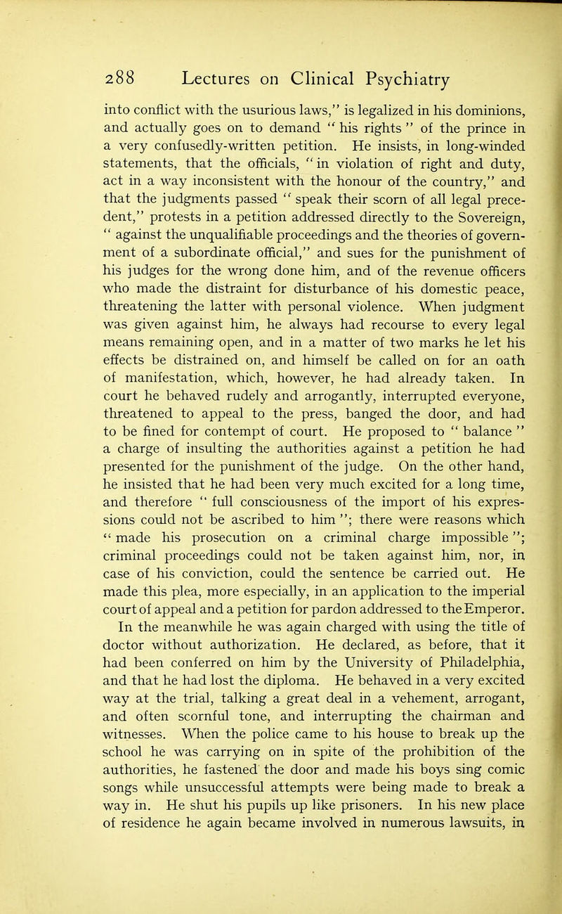 into conflict with the usurious laws, is legalized in his dominions, and actually goes on to demand  his rights  of the prince in a very confusedly-written petition. He insists, in long-winded statements, that the officials,  in violation of right and duty, act in a way inconsistent with the honour of the country, and that the judgments passed  speak their scorn of all legal prece- dent, protests in a petition addressed directly to the Sovereign,  against the unqualifiable proceedings and the theories of govern- ment of a subordinate official, and sues for the punishment of his judges for the wrong done him, and of the revenue officers who made the distraint for disturbance of his domestic peace, threatening the latter with personal violence. When judgment was given against him, he always had recourse to every legal means remaining open, and in a matter of two marks he let his effects be distrained on, and himself be called on for an oath of manifestation, which, however, he had already taken. In court he behaved rudely and arrogantly, interrupted everyone, threatened to appeal to the press, banged the door, and had to be fined for contempt of court. He proposed to  balance  a charge of insulting the authorities against a petition he had presented for the punishment of the judge. On the other hand, he insisted that he had been very much excited for a long time, and therefore  full consciousness of the import of his expres- sions could not be ascribed to him ; there were reasons which  made his prosecution on a criminal charge impossible ; criminal proceedings could not be taken against him, nor, in case of his conviction, could the sentence be carried out. He made this plea, more especially, in an application to the imperial court of appeal and a petition for pardon addressed to the Emperor. In the meanwhile he was again charged with using the title of doctor without authorization. He declared, as before, that it had been conferred on him by the University of Philadelphia, and that he had lost the diploma. He behaved in a very excited way at the trial, talking a great deal in a vehement, arrogant, and often scornful tone, and interrupting the chairman and witnesses. When the police came to his house to break up the school he was carrying on in spite of the prohibition of the authorities, he fastened the door and made his boys sing comic songs while unsuccessful attempts were being made to break a way in. He shut his pupils up like prisoners. In his new place of residence he again became involved in numerous lawsuits, in