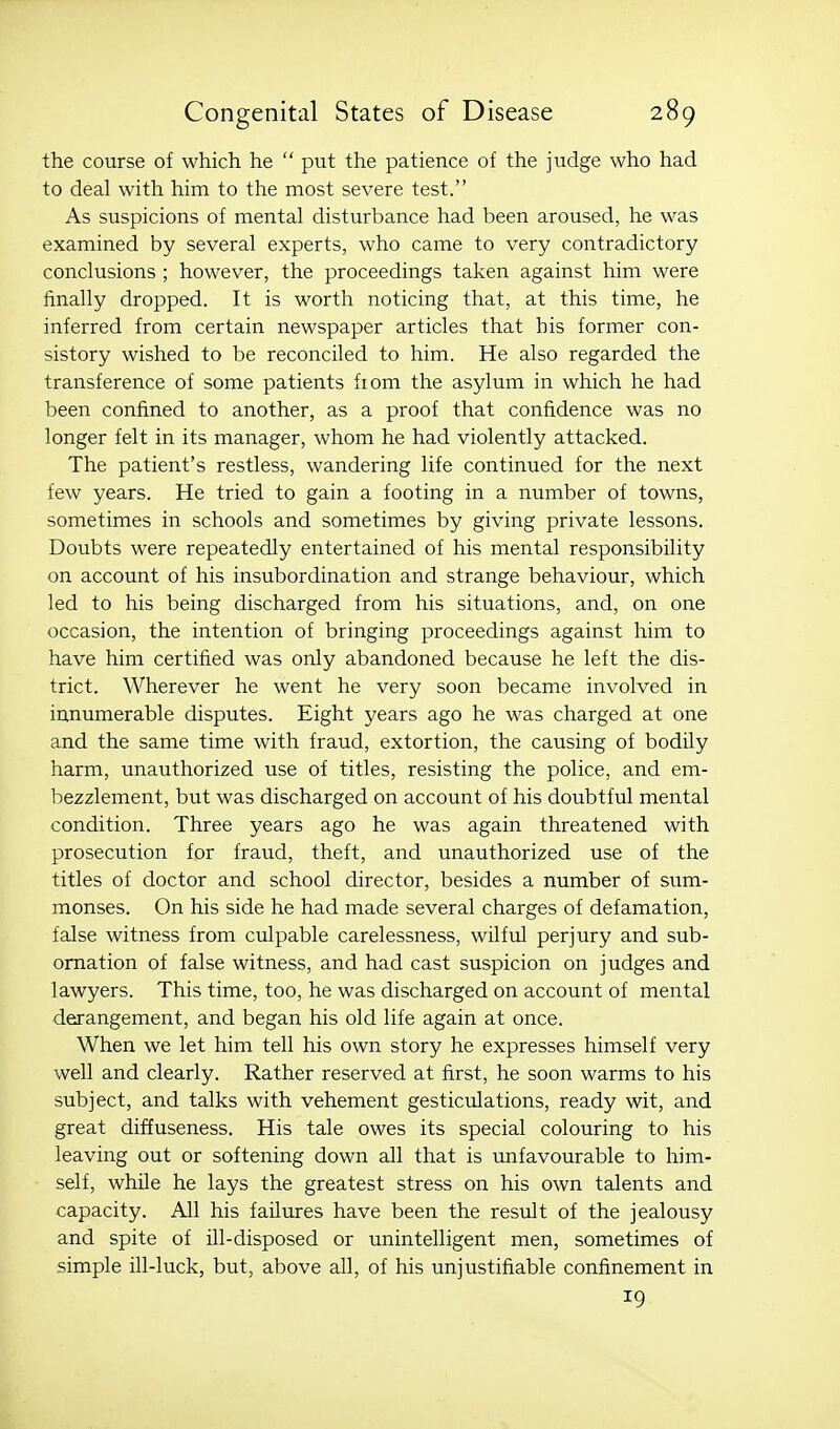 the course of which he  put the patience of the judge who had to deal with him to the most severe test. As suspicions of mental disturbance had been aroused, he was examined by several experts, who came to very contradictory conclusions ; however, the proceedings taken against him were finally dropped. It is worth noticing that, at this time, he inferred from certain newspaper articles that his former con- sistory wished to be reconciled to him. He also regarded the transference of some patients fiom the asylum in which he had been confined to another, as a proof that confidence was no longer felt in its manager, whom he had violently attacked. The patient's restless, wandering life continued for the next few years. He tried to gain a footing in a number of towns, sometimes in schools and sometimes by giving private lessons. Doubts were repeatedly entertained of his mental responsibility on account of his insubordination and strange behaviour, which led to his being discharged from his situations, and, on one occasion, the intention of bringing proceedings against him to have him certified was only abandoned because he left the dis- trict. Wherever he went he very soon became involved in innumerable disputes. Eight years ago he was charged at one and the same time with fraud, extortion, the causing of bodily harm, unauthorized use of titles, resisting the police, and em- bezzlement, but was discharged on account of his doubtful mental condition. Three years ago he was again threatened with prosecution for fraud, theft, and unauthorized use of the titles of doctor and school director, besides a number of sum- monses. On his side he had made several charges of defamation, false witness from culpable carelessness, wilful perjury and sub- ornation of false witness, and had cast suspicion on judges and lawyers. This time, too, he was discharged on account of mental derangement, and began his old life again at once. When we let him tell his own story he expresses himself very well and clearly. Rather reserved at first, he soon warms to his subject, and talks with vehement gesticulations, ready wit, and great diffuseness. His tale owes its special colouring to his leaving out or softening down all that is unfavourable to him- self, whUe he lays the greatest stress on his own talents and capacity. All his failures have been the result of the jealousy and spite of ill-disposed or unintelligent men, sometimes of simple ill-luck, but, above all, of his unjustifiable confinement in 19