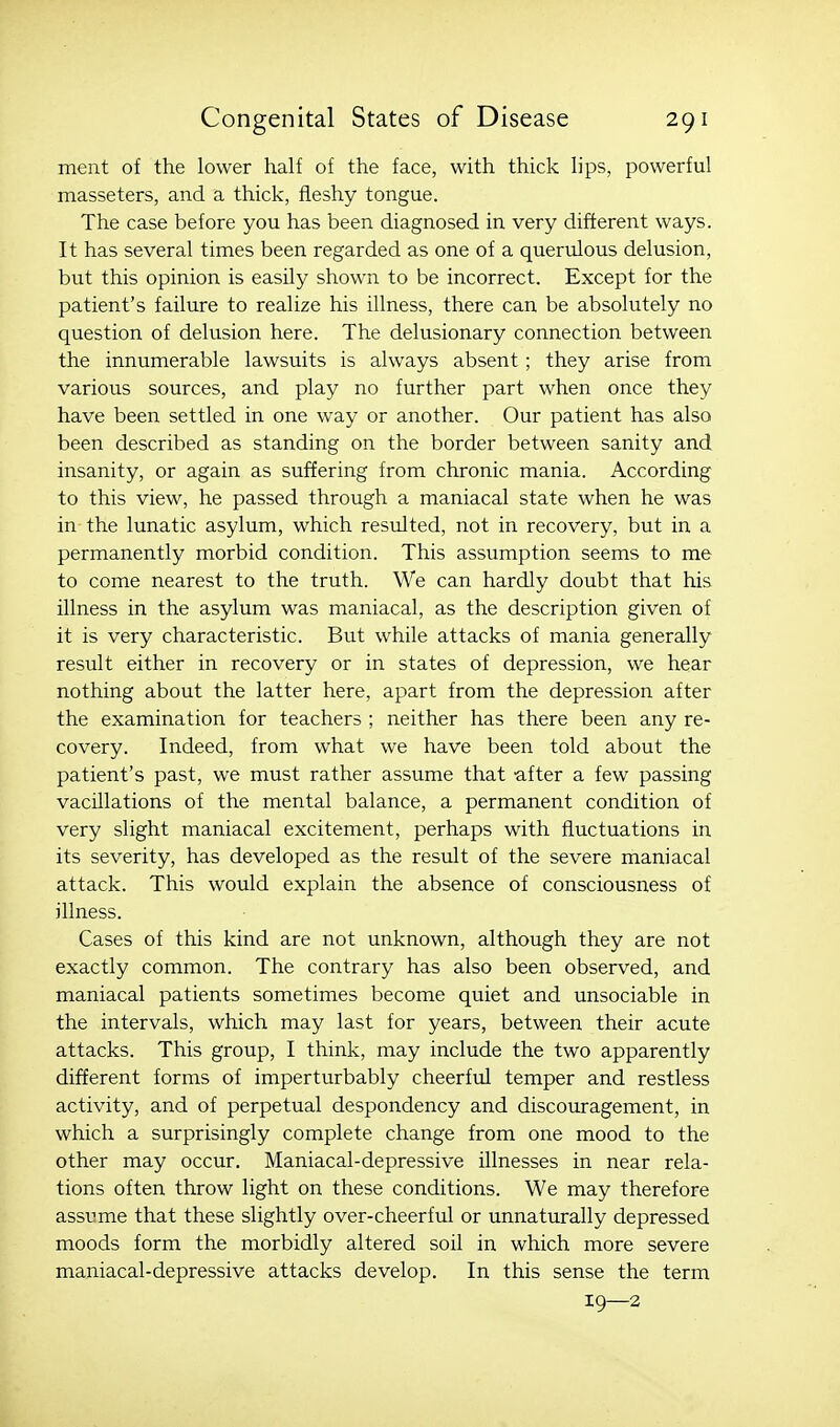 ment of the lower half of the face, with thick lips, powerful masseters, and a thick, fleshy tongue. The case before you has been diagnosed in very different ways. It has several times been regarded as one of a querulous delusion, but this opinion is easUy shown to be incorrect. Except for the patient's failure to realize his illness, there can be absolutely no question of delusion here. The delusionary connection between the innumerable lawsuits is always absent; they arise from various sources, and play no further part when once they have been settled in one way or another. Our patient has also been described as standing on the border between sanity and insanity, or again as suffering from chronic mania. According to this view, he passed through a maniacal state when he was in the lunatic asylum, which resulted, not in recovery, but in a permanently morbid condition. This assumption seems to me to come nearest to the truth. We can hardly doubt that his illness in the asylum was maniacal, as the description given of it is very characteristic. But while attacks of mania generally result either in recovery or in states of depression, we hear nothing about the latter here, apart from the depression after the examination for teachers ; neither has there been any re- covery. Indeed, from what we have been told about the patient's past, we must rather assume that -after a few passing vacillations of the mental balance, a permanent condition of very slight maniacal excitement, perhaps with fluctuations in its severity, has developed as the result of the severe maniacal attack. This would explain the absence of consciousness of illness. Cases of this kind are not unknown, although they are not exactly common. The contrary has also been observed, and maniacal patients sometimes become quiet and unsociable in the intervals, which may last for years, between their acute attacks. This group, I think, may include the two apparently different forms of imperturbably cheerful temper and restless activity, and of perpetual despondency and discouragement, in which a surprisingly complete change from one mood to the other may occur. Maniacal-depressive illnesses in near rela- tions often throw light on these conditions. We may therefore assume that these slightly over-cheerful or unnaturally depressed moods form the morbidly altered soil in which more severe maniacal-depressive attacks develop. In this sense the term 19—2