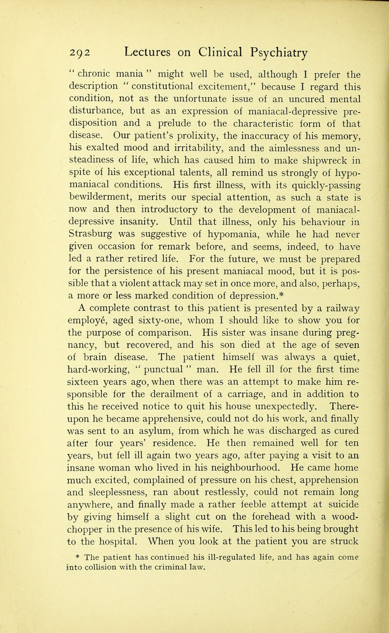 chronic mania might well be used, although I prefer the description  constitutional excitement, because I regard this condition, not as the unfortunate issue of an uncured mental disturbance, but as an expression of maniacal-depressive pre- disposition and a prelude to the characteristic form of that disease. Our patient's prolixity, the inaccuracy of his memory, his exalted mood and irritability, and the aimlessness and un- steadiness of life, which has caused him to make shipwreck in spite of his exceptional talents, all remind us strongly of hypo- maniacal conditions. His first illness, with its quickly-passing bewilderment, merits our special attention, as such a state is now and then introductory to the development of maniacal- depressive insanity. Until that illness, only his behaviour in Strasburg was suggestive of hypomania, while he had never given occasion for remark before, and seems, indeed, to have led a rather retired life. For the future, we must be prepared for the persistence of his present maniacal mood, but it is pos- sible that a violent attack may set in once more, and also, perhaps, a more or less marked condition of depression.* A complete contrast to this patient is presented by a railway employe, aged sixty-one, whom I should like to show you for the purpose of comparison. His sister was insane during preg- nancy, but recovered, and his son died at the age of seven of brain disease. The patient himself was always a quiet, hard-working,  punctual  man. He fell ill for the first time sixteen years ago, when there was an attempt to make him re- sponsible for the derailment of a carriage, and in addition to this he received notice to quit his house unexpectedly. There- upon he became apprehensive, could not do his work, and finally was sent to an asylum, from which he was discharged as cured after four years' residence. He then remained well for ten years, but fell ill again two years ago, after paying a visit to an insane woman who lived in his neighbourhood. He came home much excited, complained of pressure on his chest, apprehension and sleeplessness, ran about restlessly, could not remain long anywhere, and finally made a rather feeble attempt at suicide by giving himself a slight cut on the forehead with a wood- chopper in the presence of his wife. This led to his being brought to the hospital. When you look at the patient you are struck * The patient has continued his ill-regulated life, and has again come into colUsion with the criminal law.