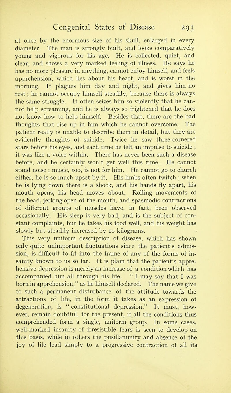 at once by the enormous size of his skull, enlarged in every diameter. The man is strongly built, and looks comparatively young and vigorous for his age. He is collected, quiet, and clear, and shows a very marked feeling of illness. He says he has no more pleasure in anything, cannot enjoy himself, and feels apprehension, which lies about his heart, and is worst in the morning. It plagues him day and night, and gives him no rest; he cannot occupy himself steadily, because there is always the same struggle. It often seizes him so violently that he can- not help screaming, and he is always so frightened that he does not know how to help himself. Besides that, there are the bad thoughts that rise up in him which he cannot overcome. The patient really is unable to describe them in detail, but they are evidently thoughts of suicide. Twice he saw three-cornered stars before his eyes, and each time he felt an impulse to suicide ; it was like a voice within. There has never been such a disease before, and he certainly won't get well this time. He cannot stand noise ; music, too, is not for him. He cannot go to church either, he is so much upset by it. His limbs often twitch ; when he is lying down there is a shock, and his hands fly apart, his mouth opens, his head moves about. Rolling movements of the head, jerking open of the mouth, and spasmodic contractions of different groups of muscles have, in fact, been observed occasionally. His sleep is very bad, and is the subject of con- stant complaints, but he takes his food well, and his weight has slowly but steadily increased by 10 kilograms. This very imiform description of disease, which has shown only quite unimportant fluctuations since the patient's admis- sion, is difficult to fit into the frame of any of the forms of in- sanity known to us so far. It is plain that the patient's appre- hensive depression is merely an increase of a condition which has accompanied him all through his life.  I may say that I was born in apprehension, as he himself declared. The name we give to such a permanent disturbance of the attitude towards the attractions of life, in the form it takes as an expression of degeneration, is  constitutional depression. It must, how- ever, remain doubtful, for the present, if all the conditions thus comprehended form a single, uniform group. In some cases, well-marked insanity of irresistible fears is seen to develop on this basis, while in others the pusillanimity and absence of the joy of life lead simply to a progressive contraction of all its