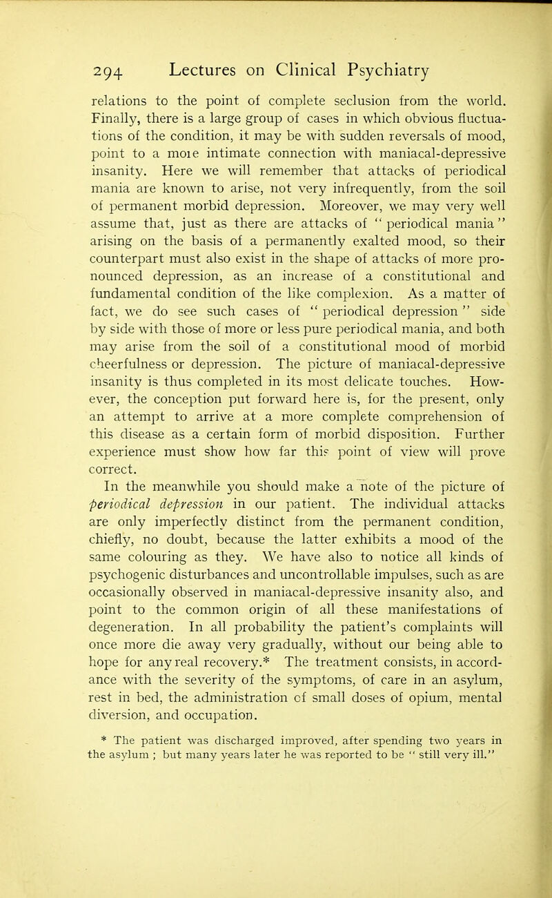 relations to the point of complete seclusion from the world. Finally, there is a large group of cases in which obvious fluctua- tions of the condition, it may be with sudden reversals of mood, point to a moie intimate connection with maniacal-depressive insanity. Here we will remember that attacks of periodical mania are known to arise, not very infrequently, from the soil of permanent morbid depression. Moreover, we may very well assume that, just as there are attacks of periodical mania arising on the basis of a permanently exalted mood, so their counterpart must also exist in the shape of attacks of more pro- nounced depression, as an increase of a constitutional and fundamental condition of the like complexion. As a matter of fact, we do see such cases of  periodical depression  side by side with those of more or less pure periodical mania, and both may arise from the soil of a constitutional mood of morbid cheerfulness or depression. The picture of maniacal-depressive insanity is thus completed in its most delicate touches. How- ever, the conception put forward here is, for the present, only an attempt to arrive at a more complete comprehension of this disease as a certain form of morbid disposition. Further experience must show how far thi? point of view will prove correct. In the meanwhile you should make a note of the picture of periodical depression in our patient. The individual attacks are only imperfectly distinct from the permanent condition, chiefly, no doubt, because the latter exhibits a mood of the same colouring as they. We have also to notice all kinds of psychogenic disturbances and uncontrollable impulses, such as are occasionally observed in maniacal-depressive insanit}' also, and point to the common origin of all these manifestations of degeneration. In all probability the patient's complaints will once more die away very gradually, without our being able to hope for any real recovery.* The treatment consists, in accord- ance with the severity of the symptoms, of care in an asylum, rest in bed, the administration of small doses of opium, mental diversion, and occupation. * The patient was discharged improved, after spending two years in the asylum ; but many years later he was reported to be  still very ill.