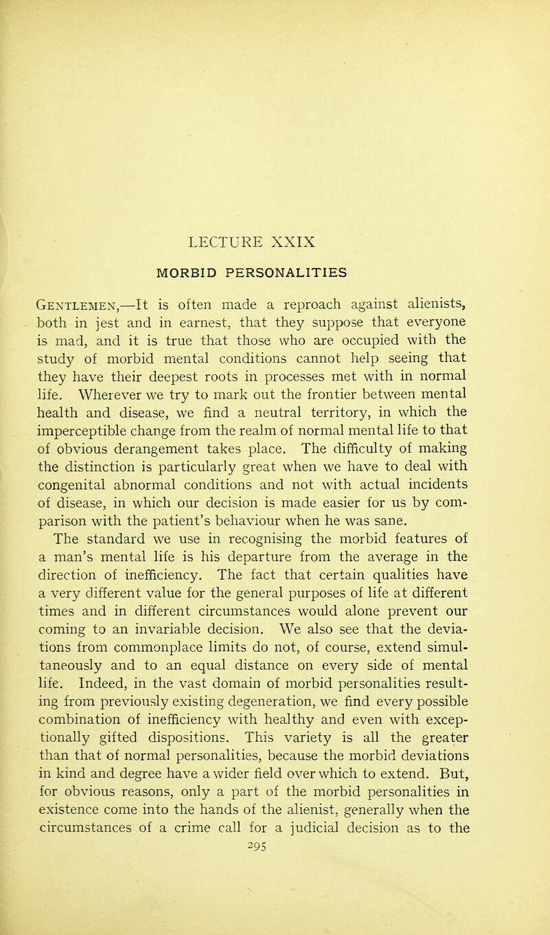 LECTURE XXIX MORBID PERSONALITIES Gentlemen,—It is often made a reproach against alienists, both in jest and in earnest, that they suppose that everyone is mad, and it is true that those who are occupied with the studj'- of morbid mental conditions cannot help seeing that they have their deepest roots in processes met with in normal life. Wherever we try to mark out the frontier between mental health and disease, we find a neutral territory, in which the imperceptible change from the realm of normal mental life to that of obvious derangement takes place. The difficulty of making the distinction is particularly great when we have to deal with congenital abnormal conditions and not with actual incidents of disease, in which our decision is made easier for us by com- parison with the patient's behaviour when he was sane. The standard we use in recognising the morbid features of a man's mental life is his departure from the average in the direction of inefficiency. The fact that certain qualities have a very different value for the general purposes of life at different times and in different circumstances would alone prevent our coming to an invariable decision. We also see that the devia- tions from commonplace limits do not, of course, extend simul- taneously and to an equal distance on every side of mental life. Indeed, in the vast domain of morbid personalities result- ing from previously existing degeneration, we find every possible combination of inefficiency with healthy and even with excep- tionally gifted dispositions. This variety is all the greater than that of normal personalities, because the morbid deviations in kind and degree have a wider field over which to extend. But, for obvious reasons, only a part of the morbid personalities in existence come into the hands of the alienist, generally when the circumstances of a crime call for a judicial decision as to the