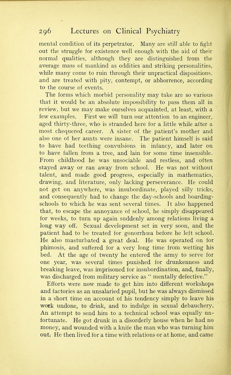 mental condition of its perpetrator. Many are still able to fight out the struggle for existence well enough with the aid of their normal qualities, although they are distinguished from the average mass of mankind as oddities and striking personalities, while many come to ruin through their unpractical dispositions, and are treated with pity, contempt, or abhorrence, according to the course of events. The forms which morbid personality may take are so various that it would be an absolute impossibility to pass them all in review, but we may make ourselves acquainted, at least, with a few examples. First we will turn our attention to an engineer, aged thirty-three, who is stranded here for a little while after a most chequered career. A sister of the patient's mother and also one of her aunts were insane. The patient himself is said to have had teething convulsions in infancy, and later on to have fallen from a tree, and lain for some time insensible. From childhood he was unsociable and restless, and often stayed away or ran away from school. He was not without talent, and made good progress, especially in mathematics, drawing, and literature, only lacking perseverance. He could not get on anywhere, was insubordinate, played silly tricks, and consequently had to change the day-schools and boarding- schools to which he was sent several times. It also happened that, to escape the annoyance of school, he simply disappeared for weeks, to turn up again suddenly among relations living a long way off. Sexual development set in very soon, and the patient had to be treated for gonorrhoea before he left school. He also masturbated a great deal. He was operated on for phimosis, and suffered for a very long time from wetting his bed. At the age of twenty he entered the army to serve for one year, was several times punished for drunkenness and breaking leave, was imprisoned for insubordination, and, finally, was discharged from military service as  mentally defective. Efforts were now made to get him into different workshops and factories as an unsalaried pupil, but he was always dismissed in a short time on account of his tendency simply to leave his work undone, to drink, and to indulge in sexual debauchery. An attempt to send him to a technical school was equally un- fortunate. He got drunk in a disorderly house when he had no money, and wounded with a knife the man who was turning him out; He then lived for a time with relations or at home, and came