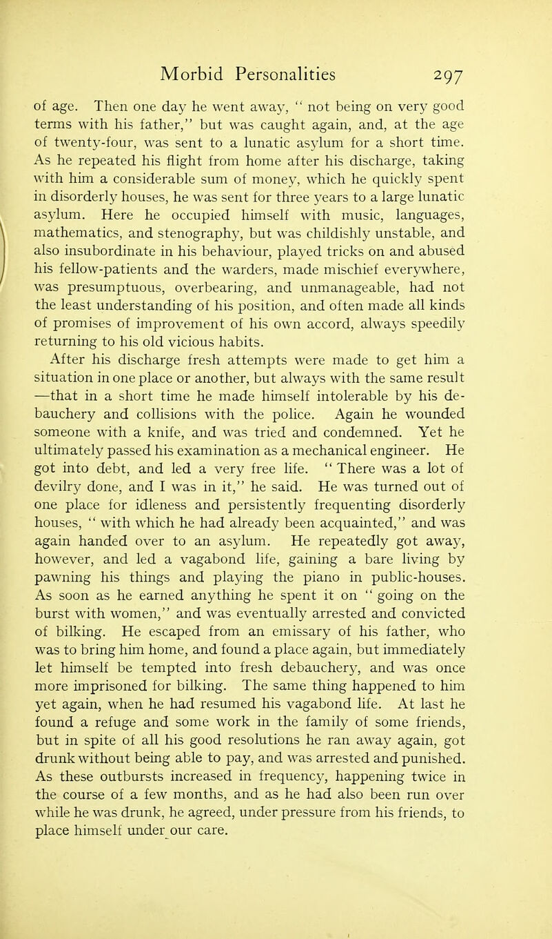 of age. Then one day he went away,  not being on very good terms with his father, but was caught again, and, at the age of twenty-four, was sent to a lunatic asylum for a short time. As he repeated his flight from home after his discharge, taking with him a considerable sum of money, which he quickly spent in disorderly houses, he was sent for three years to a large lunatic asylum. Here he occupied himself with music, languages, mathematics, and stenography, but was childishly unstable, and also insubordinate in his behaviour, played tricks on and abused his fellow-patients and the warders, made mischief everywhere, was presumptuous, overbearing, and unmanageable, had not the least understanding of his position, and often made all kinds of promises of improvement of his own accord, always speedily returning to his old vicious habits. After his discharge fresh attempts were made to get him a situation in one place or another, but always with the same result -—that in a short time he made himself intolerable by his de- bauchery and collisions with the police. Again he wounded someone with a knife, and was tried and condemned. Yet he ultimately passed his examination as a mechanical engineer. He got into debt, and led a very free life.  There was a lot of devilry done, and I was in it, he said. He was turned out of one place for idleness and persistently frequenting disorderly houses,  with which he had already been acquainted, and was again handed over to an asylum. He repeatedly got away, however, and led a vagabond life, gaining a bare living by pawning his things and playing the piano in public-houses. As soon as he earned anything he spent it on  going on the burst with women, and was eventually arrested and convicted of bilking. He escaped from an emissary of his father, who was to bring him home, and found a place again, but immediately let himself be tempted into fresh debauchery, and was once more imprisoned for bilking. The same thing happened to him yet again, when he had resumed his vagabond life. At last he found a refuge and some work in the family of some friends, but in spite of all his good resolutions he ran away again, got drunk without being able to pay, and was arrested and punished. As these outbursts increased in frequency, happening twice in the course of a few months, and as he had also been run over while he was drunk, he agreed, under pressure from his friends, to place himself under our care.