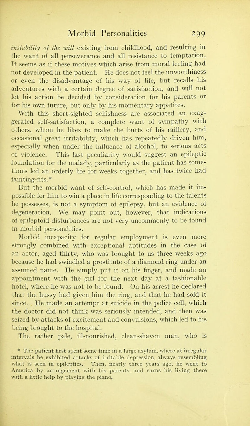 instahility of the will existing from childhood, and resulting in the want of all perseverance and all resistance to temptation. It seems as if these motives which arise from moral feeling had not developed in the patient. He does not feel the unworthiness or even the disadvantage of his way of life, but recalls his adventures with a certain degree of satisfaction, and will not let his action be decided by consideration for his parents or for his own future, but only by his momentary appetites. With this short-sighted selfishness are associated an exag- gerated self-satisfaction, a complete want of sympathy with others, whom he likes to make the butts of his raillery, and occasional great irritability, which has repeatedly driven him, especially when under the influence of alcohol, to serious acts of violence. This last peculiarity would suggest an epileptic foundation for the malady, particularly as the patient has some- times led an orderly life for weeks together, and has twice had fainting-fits.* But the morbid want of self-control, which has made it im- possible for him to win a place in life corresponding to the talents he possesses, is not a symptom of epilepsy, but an evidence of degeneration. We may point out, however, that indications of epileptoid disturbances are not very uncommonly to be found in morbid personalities. Morbid incapacity for regular employment is even more strongly combined with exceptional aptitudes in the case of an actor, aged thirty, who was brought to us three weeks ago because he had swindled a prostitute of a diamond ring under an assumed name. He simply put it on his finger, and made an appointment with the girl for the next day at a fashionable hotel, where he was not to be found. On his arrest he declared that the hussy had given him the ring, and that he had sold it since. He made an attempt at suicide in the police cell, which the doctor did not think was seriously intended, and then was seized by attacks of excitement and convulsions, which led to his being brought to the hospital. The rather pale, ill-nourished, clean-shaven man, who is * The patient first spent some time in a large asylum, where at irregular intervals he exhibited attacks of irritable depression, always resembling what is seen in epileptics. Then, nearly three years ago, he went to America by arrangement with his parents, and earns his living there with a little help by playing the piano.