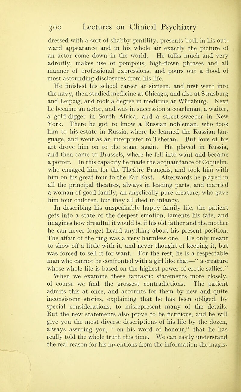 dressed with a sort of shabby gentility, presents both in his out- ward appearance and in his whole air exactly the picture of an actor come down in the world. He talks much and very adroitly, makes use of pompous, high-flown phrases and all manner of professional expressions, and pours out a flood of most astounding disclosures from his life. He finished his school career at sixteen, and first went into the navy, then studied medicine at Chicago, and also at Strasburg and Leipzig, and took a degree in medicine at Wiirzburg. Next he became an actor, and was in succession a coachman, a waiter, a gold-digger in South Africa, and a street-sweeper in New York. There he got to know a Russian nobleman, who took him to his estate in Russia, where he learned the Russian lan- guage, and went as an interpreter to Teheran. But love of his art drove him on to the stage again. He played in Russia, and then came to Brussels, where he fell into want and became a porter. In this capacity he made the acquaintance of Coquelin, who engaged him for the Theatre Fran9ais, and took him with him on his great tour to the Far East. Afterwards he played in all the principal theatres, always in leading parts, and married a woman of good family, an angelically pure creature, who gave him four children, but they all died in infancy. In describing his unspeakably happy family life, the patient gets into a state of the deepest emotion, laments his fate, and imagines how dreadful it would be if his old father and the mother he can never forget heard anything about his present position. The affair of the ring was a very harmless one. He only meant to show off a little with it, and never thought of keeping it, but was forced to sell it for want. For the rest, he is a respectable man who cannot be confronted with a girl like that— a creature whose whole life is based on the highest power of erotic sallies. When we examine these fantastic statements more closely, of course we find the grossest contradictions. The patient admits this at once, and accounts for them by new and quite inconsistent stories, explaining that he has been obliged, by special considerations, to misrepresent many of the details. But the new statements also prove to be fictitious, and he will give you the most diverse descriptions of his life by the dozen, always assuring you,  on his word of honour, that he has really told the whole truth this time. We can easily understand the real reason for his inventions from the information the magis-