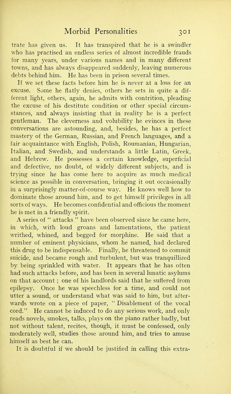 trate has given us. It has transpired that he is a swindler who has practised an endless series of almost incredible frauds for many years, under various names and in many different towns, and has always disappeared suddenly, leaving numerous debts behind him. He has been in prison several times. If we set these facts before him he is never at a loss for an excuse. Some he flatly denies, others he sets in quite a dif- ferent light, others, again, he admits with contrition, pleading the excuse of his destitute condition or other special circum- stances, and always insisting that in reality he is a perfect gentleman. The cleverness and volubility he evinces in these conversations are astounding, and, besides, he has a perfect mastery of the German, Russian, and French languages, and a fair acquaintance with English, Polish, Roumanian, Hungarian, Itahan, and Swedish, and understands a little Latin, Greek, and Hebrew. He possesses a certain knowledge, superficial and defective, no doubt, of widely different subjects, and is trying since he has come here to acquire as much medical science as possible in conversation, bringing it out occasionally in a surprisingly matter-of-course way. He knows well how to dominate those around him, and to get himself privileges in all sorts of ways. He becomes confidential and officious the moment he is met in a friendly spirit. A series of  attacks  have been observed since he came here, in which, with loud groans and lamentations, the patient writhed, whined, and begged for morphine. He said that a number of eminent physicians, whom he named, had declared this drug to be indispensable. Finally, he threatened to commit suicide, and became rough and turbulent, but was tranquillized by being sprinkled with water. It appears that he has often had such attacks before, and has been in several lunatic asylums on that account ; one of his landlords said that he suffered from epilepsy. Once he was speechless for a time, and could not utter a sound, or understand what was said to him, but after- wards wrote on a piece of paper,  Disablement of the vocal cord. He cannot be induced to do any serious work, and only reads novels, smokes, talks, plays on the piano rather badly, but not without talent, recites, though, it must be confessed, only moderately well, studies those around him, and tries to amuse himself as best he can. It is doubtful if we should be justified in calling this extra-