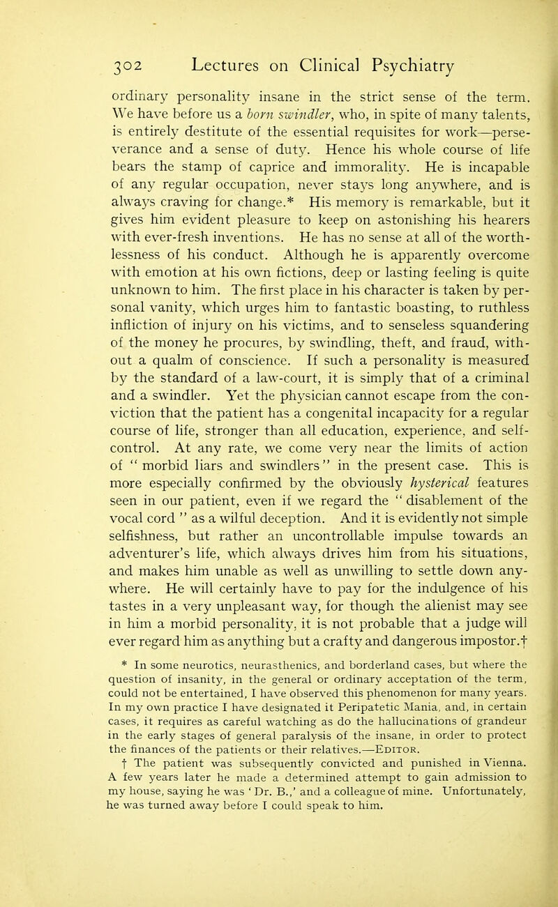 ordinary personality insane in the strict sense of the term. We have before us a born swindler, who, in spite of many talents, is entirely destitute of the essential requisites for work—perse- verance and a sense of duty. Hence his whole course of life bears the stamp of caprice and immorality. He is incapable of any regular occupation, never stays long anywhere, and is always craving for change.* His memory is remarkable, but it gives him evident pleasure to keep on astonishing his hearers with ever-fresh inventions. He has no sense at all of the worth- lessness of his conduct. Although he is apparently overcome with emotion at his own fictions, deep or lasting feeling is quite unknown to him. The first place in his character is taken by per- sonal vanity, which urges him to fantastic boasting, to ruthless infliction of injury on his victims, and to senseless squandering of the money he procures, by swindling, theft, and fraud, with- out a qualm of conscience. If such a personahty is measured by the standard of a law-court, it is simply that of a criminal and a swindler. Yet the physician cannot escape from the con- viction that the patient has a congenital incapacity for a regular course of life, stronger than all education, experience, and self- control. At any rate, we come very near the limits of action of morbid liars and swindlers in the present case. This is more especially confirmed by the obviously hysterical features seen in our patient, even if we regard the  disablement of the vocal cord  as a wilful deception. And it is evidently not simple selfishness, but rather an uncontrollable impulse towards an adventurer's life, which always drives him from his situations, and makes him unable as well as unwilling to settle down any- where. He will certainly have to pay for the indulgence of his tastes in a very unpleasant way, for though the alienist may see in him a morbid personality, it is not probable that a judge will ever regard him as anything but a crafty and dangerous impostor.t * In some neurotics, neurasthenics, and borderland cases, but where the question of insanity, in the general or ordinary acceptation of the term, could not be entertained, I have observed this phenomenon for many years. In my own practice I have designated it Peripatetic Mania, and, in certain cases, it requires as careful watching as do the hallucinations of grandeur in the early stages of general paralysis of the insane, in order to protect the finances of the patients or their relatives.—Editor. t The patient was subsequently convicted and punished in Vienna. A few years later he made a determined attempt to gain admission to my house, saying he was ' Dr. B.,' and a colleague of mine. Unfortunately, he was turned away before I could speak to him.