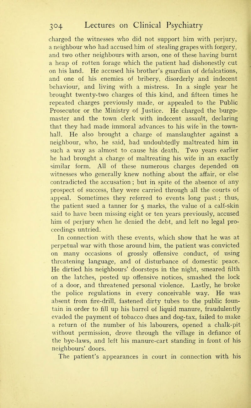 charged the witnesses who did not support him with perjury, a neighbour who had accused him of stealing grapes with forgery, and two other neighbours with arson, one of these having burnt a heap of rotten forage which the patient had dishonestly cut on his land. He accused his brother's guardian of defalcations, and one of his enemies of bribery, disorderly and indecent behaviour, and living with a mistress. In a single year he brought twenty-two charges of this kind, and fifteen times he repeated charges previously made, or appealed to the Public Prosecutor or the Ministry of Justice. He charged the burgo- master and the town clerk with indecent assault, declaring that they had made immoral advances to his wife in the town- hall. He also brought a charge of manslaughter against a neighbour, who, he said, had undoubtedly maltreated him in such a way as almost to cause his death. Two years earlier he had brought a charge of maltreating his wife in an exactly similar form. All of these numerous charges depended on witnesses who generally knew nothing about the affair, or else contradicted the accusation; but in spite of the absence of any prospect of success, they were carried through all the courts of appeal. Sometimes they referred to events long past ; thus, the patient sued a tanner for 5 marks, the value of a calf-skin said to have been missing eight or ten years previously, accused him of perjury when he denied the debt, and left no legal pro- ceedings untried. In connection with these events, which show that he was at perpetual war with those around him, the patient was convicted on many occasions of grossly offensive conduct, of using threatening language, and of disturbance of domestic peace. He dirtied his neighbours' doorsteps in the night, smeared filth on the latches, posted up offensive notices, smashed the lock of a door, and threatened personal violence. Lastly, he broke the police regulations in every conceivable way. He was absent from fire-drill, fastened dirty tubes to the public foun- tain in order to fill up his barrel of liquid manure, fraudulently evaded the payment of tobacco dues and dog-tax, failed to make a return of the number of his labourers, opened a chalk-pit without permission, drove through the village in defiance of the bye-laws, and left his manure-cart standing in front of his neighbours' doors. The patient's appearances in court in connection with his