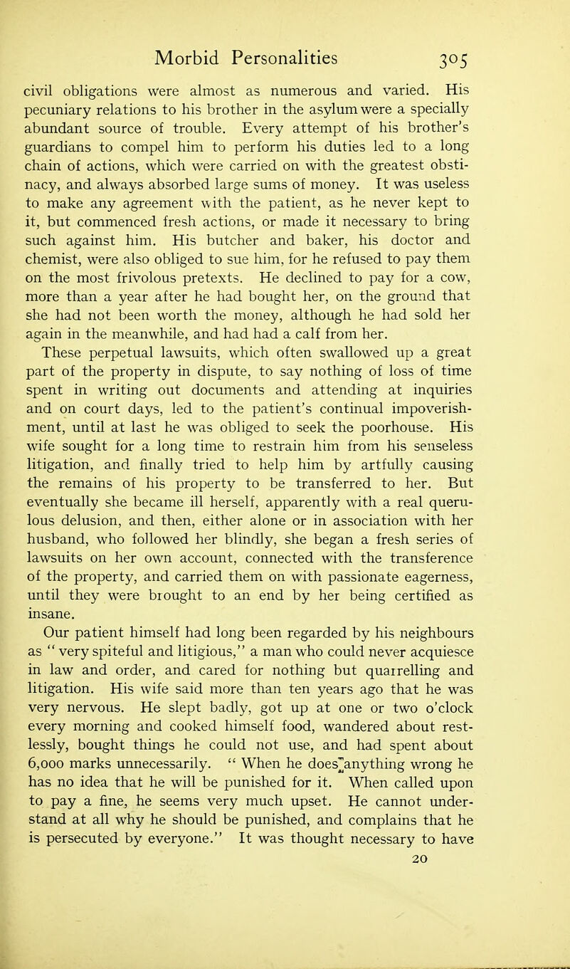 civil obligations were almost as numerous and varied. His pecuniary relations to his brother in the asylum were a specially abundant source of trouble. Every attempt of his brother's guardians to compel him to perform his duties led to a long chain of actions, which were carried on with the greatest obsti- nacy, and always absorbed large sums of money. It was useless to make any agreement with the patient, as he never kept to it, but commenced fresh actions, or made it necessary to bring such against him. His butcher and baker, his doctor and chemist, were also obliged to sue him, for he refused to pay them on the most frivolous pretexts. He declined to pay for a cow, more than a year after he had bought her, on the ground that she had not been worth the money, although he had sold her again in the meanwhile, and had had a calf from her. These perpetual lawsuits, which often swallowed up a great part of the property in dispute, to say nothing of loss of time spent in writing out documents and attending at inquiries and on court days, led to the patient's continual impoverish- ment, until at last he was obliged to seek the poorhouse. His wife sought for a long time to restrain him from his senseless litigation, and finally tried to help him by artfully causing the remains of his property to be transferred to her. But eventually she became ill herself, apparently with a real queru- lous delusion, and then, either alone or in association with her husband, who followed her blindly, she began a fresh series of lawsuits on her own account, connected with the transference of the property, and carried them on with passionate eagerness, until they were brought to an end by her being certified as insane. Our patient himself had long been regarded by his neighbours as  very spiteful and litigious, a man who could never acquiesce in law and order, and cared for nothing but quairelling and litigation. His wife said more than ten years ago that he was very nervous. He slept badly, got up at one or two o'clock every morning and cooked himself food, wandered about rest- lessly, bought things he could not use, and had spent about 6,000 marks unnecessarily.  When he does^anything wrong he has no idea that he will be punished for it. When called upon to pay a fine, he seems very much upset. He cannot under- stand at all why he should be punished, and complains that he is persecuted by everyone. It was thought necessary to have 20