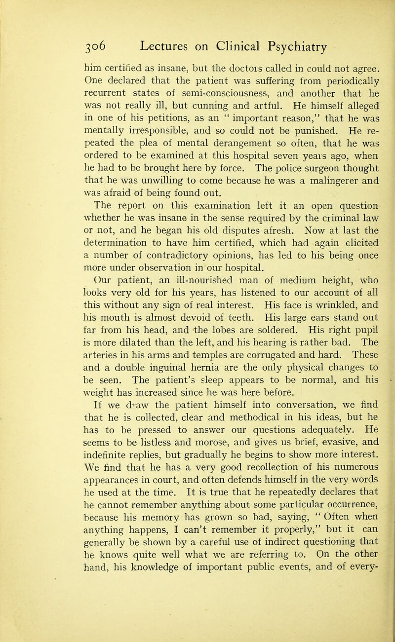 him certified as insane, but the doctois called in could not agree. One declared that the patient was suffering from periodically recurrent states of semi-consciousness, and another that he was not really ill, but cunning and artful. He himself alleged in one of his petitions, as an  important reason, that he was mentally irresponsible, and so could not be punished. He re- peated the plea of mental derangement so often, that he was ordered to be examined at this hospital seven yeais ago, when he had to be brought here by force. The police surgeon thought that he was unwilling to come because he was a malingerer and was afraid of being found out. The report on this examination left it an open question whether he was insane in the sense required by the criminal law or not, and he began his old disputes afresh. Now at last the determination to have him certified, which had again elicited a number of contradictory opinions, has led to his being once more under observation in our hospital. Our patient, an ill-nourished man of medium height, who looks very old for his years, has listened to our account of all this without any sign of real interest. His face is wrinkled, and his mouth is almost devoid of teeth. His large ears stand out far from his head, and the lobes are soldered. His right pupil is more dilated than the left, and his hearing is rather bad. The arteries in his arms and temples are corrugated and hard. These and a double inguinal hernia are the only physical changes to be seen. The patient's sleep appears to be normal, and his weight has increased since he was here before. li we diaw the patient himself into conversation, we find that he is collected, clear and methodical in his ideas, but he has to be pressed to answer our questions adequately. He seems to be listless and morose, and gives us brief, evasive, and indefinite replies, but gradually he begins to show more interest. We find that he has a very good recollection of his numerous appearances in court, and often defends himself in the very words he used at the time. It is true that he repeatedly declares that he cannot remember anything about some particular occurrence, because his memory has grown so bad, saying,  Often when anything happens, I can't remember it properly, but it can generally be shown by a careful use of indirect questioning that he knows quite well what we are referring to. On the other hand, his knowledge of important public events, and of every-