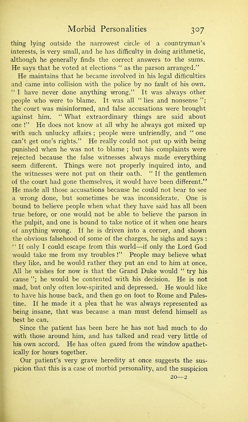 thing lying outside the narrowest circle of a countryman's interests, is very small, and he has difficulty in doing arithmetic, although he generally finds the correct answers to the sums. He says that he voted at elections  as the parson arranged. He maintains that he became involved in his legal difficulties and came into collision with the police by no fault of his own.  I have never done anything wrong. It was always other people who were to blame. It was all  lies and nonsense ; the court was misinformed, and false accusations were brought against him.  What extraordinary things are said about one ! He does not know at all why he always got mixed up with such unlucky affairs ; people were unfriendly, and  one can't get one's rights. He really could not put up with being punished when he was not to blame ; but his complaints were rejected because the false witnesses always made everything seem different. Things were not properly inquired into, and the witnesses were not pixt on their oath. If the gentlemen of the court had gone themselves, it would have been different. He made all those accusations because he could not bear to see a wrong done, but sometimes he was inconsiderate. One is bound to believe people when what they have said has all been true before, or one would not be able to believe the parson in the piilpit, and one is bound to take notice of it when one hears of anything wrong. If he is driven into a corner, and shown the obvious falsehood of some of the charges, he sighs and says :  If only I could escape from this world—if only the Lord God would take me from my troubles ! People may believe what they like, and he would rather they put an end to him at once. All he wishes for now is that the Grand Duke would  try his cause ; he would be contented with his decision. He is not mad, bi;t only often low-spirited and depressed. He would like to have his house back, and then go on foot to Rome and Pales- tine. If he made it a plea that he was always represented as being insane, that was because a man must defend himself as best he can. Since the patient has been here he has not had much to do with those around him, and has talked and read very little of his own accord. He has often gazed from the window apathet- ically for hours together. Our patient's very grave heredity at once suggests the sus- picion that this is a case of morbid personality, and the suspicion 20—2