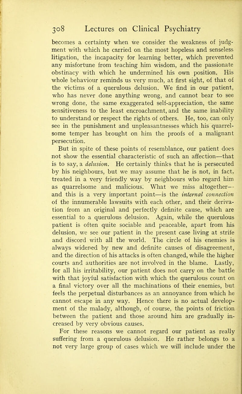 becomes a certainty when we consider the weakness of judg- ment with which he carried on the most hopeless and senseless litigation, the incapacity for learning better, which prevented any misfortime from teaching him wisdom, and the passionate obstinacy with which he undermined his own position. His whole behaviour reminds us very much, at first sight, of that of the victims of a querulous delusion. We find in our patient, who has never done anything wrong, and cannot bear to see wrong done, the same exaggerated self-appreciation, the same sensitiveness to the least encroachment, and the same inability to understand or respect the rights of others. He, too, can only see in the punishment and unpleasantnesses which his quarrel- some temper has brought on him the proofs of a malignant persecution. But in spite of these points of resemblance, our patient does not show the essential characteristic of such an affection—that is to say, a delusion. He certainly thinks that he is persecuted by his neighbours, but we may assume that he is not, in fact, treated in a very friendly way by neighbours who regard him as quarrelsome and malicious; What we miss altogether— and this is a very important point—is the internal connection of the innumerable lawsuits with each other, and their deriva- tion from an original and perfectly definite cause, which are essential to a querulous delusion. Again, while the querulous patient is often quite sociable and peaceable, apart from his delusion, we see our patient in the present case living at strife and discord with all the world. The circle of his enemies is always widened by new and definite causes of disagreement, and the direction of his attacks is often changed, while the higher courts and authorities are not involved in the blame. Lastly, for all his irritability, our patient does not carry on the battle with that joyful satisfaction with which the querulous count on a final victory over all the machinations of their enemies, but feels the perpetual disturbances as an annoyance from which he cannot escape in any way. Hence there is no actual develop- ment of the malady, although, of course, the points of friction between the patient and those around him are gradually in- creased by very obvious causes. For these reasons we cannot regard our patient as really suffering from a querulous delusion. He rather belongs to a not very large group of cases which we will include under the