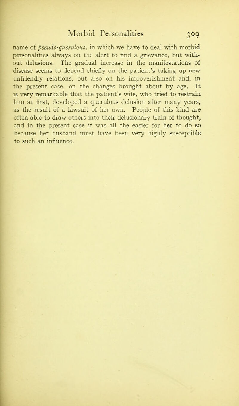 name of pseudo-querulous, in which we have to deal with morbid personalities always on the alert to find a grievance, but with- out delusions. The gradual increase in the manifestations of disease seems to depend chiefly on the patient's taking up new unfriendly relations, but also on his impoverishment and, in the present case, on the changes brought about by age. It is very remarkable that the patient's wife, who tried to restrain him at first, developed a querulous delusion after many years, as the result of a lawsuit of her own. People of this kind are often able to draw others into their delusionary train of thought, and in the present case it was all the easier for her to do so because her husband must have been very highly susceptible to such an influence.