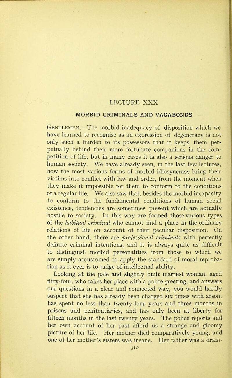 LECTURE XXX MORBID CRIMINALS AND VAGABONDS Gentlemen,—The morbid inadequacy of disposition which we have learned to recognise as an expression of degeneracy is not only such a burden to its possessors that it keeps them per- petually behind their more fortunate companions in the com- petition of life, but in many cases it is also a serious danger to human society. We have already seen, in the last few lectures, how the most various forms of morbid idiosyncrasy bring their victims into conflict with law and order, from the moment when they make it impossible for them to conform to the conditions of a regular life. We also saw that, besides the morbid incapacity to conform to the fundamental conditions of human social existence, tendencies are sometimes present which are actually hostile to society. In this way are formed those various types of the habitual criminal who cannot find a place in the ordinary relations of life on account of their peculiar disposition. On the other hand, there are professional criminals with perfectly definite criminal intentions, and it is always quite as difficult to distinguish morbid personalities from those to which we are simply accustomed to apply the standard of moral repioba- tion as it ever is to judge of intellectual ability. Looking at the pale and slightly built married woman, aged fifty-four, who takes her place with a polite greeting, and answers our questions in a clear and connected way, you would hardly suspect that she has already been charged six times with arson, has spent no less than twenty-four years and three months in prisons and penitentiaries, and has only been at liberty for fifteen months in the last twenty years. The police reports and her own account of her past afford us a strange and gloomy picture of her life. Her mother died comparatively young, and one of her mother's sisters was insane. Her father was a dram-