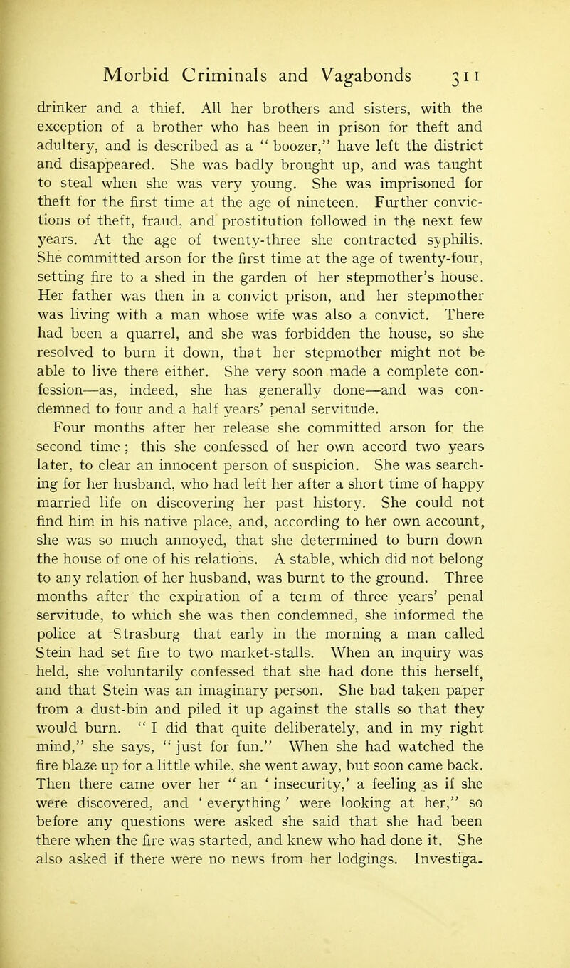 drinker and a thief. All her brothers and sisters, with the exception of a brother who has been in prison for theft and adultery, and is described as a  boozer, have left the district and disappeared. She was badly brought up, and was taught to steal when she was very young. She was imprisoned for theft for the first time at the age of nineteen. Further convic- tions of theft, fraud, and prostitution followed in the next few years. At the age of twenty-three she contracted syphilis. She committed arson for the first time at the age of twenty-four, setting fire to a shed in the garden of her stepmother's house. Her father was then in a convict prison, and her stepmother was living with a man whose wife was also a convict. There had been a quarrel, and she was forbidden the house, so she resolved to burn it down, that her stepmother might not be able to live there either. She very soon made a complete con- fession—as, indeed, she has generally done—and was con- demned to four and a half years' penal servitude. Four months after her release she committed arson for the second time; this she confessed of her own accord two years later, to clear an innocent person of suspicion. She was search- ing for her husband, who had left her after a short time of happy married life on discovering her past history. She could not find him in his native place, and, according to her own account, she was so much annoyed, that she determined to burn down the house of one of his relations. A stable, which did not belong to any relation of her husband, was burnt to the ground. Three months after the expiration of a term of three years' penal servitude, to which she was then condemned, she informed the police at Strasburg that early in the morning a man called Stein had set fire to two market-stalls. When an inquiry was held, she voluntarily confessed that she had done this herself^ and that Stein was an imaginary person. She had taken paper from a dust-bin and piled it up against the stalls so that they would burn.  I did that quite deliberately, and in my right mind, she says,  just for fun. When she had watched the fire blaze up for a little while, she went away, but soon came back. Then there came over her  an ' insecurity,' a feeling as if she were discovered, and ' everything ' were looking at her, so before any questions were asked she said that she had been there when the fire was started, and knew who had done it. She also asked if there were no news from her lodgings. Investiga.