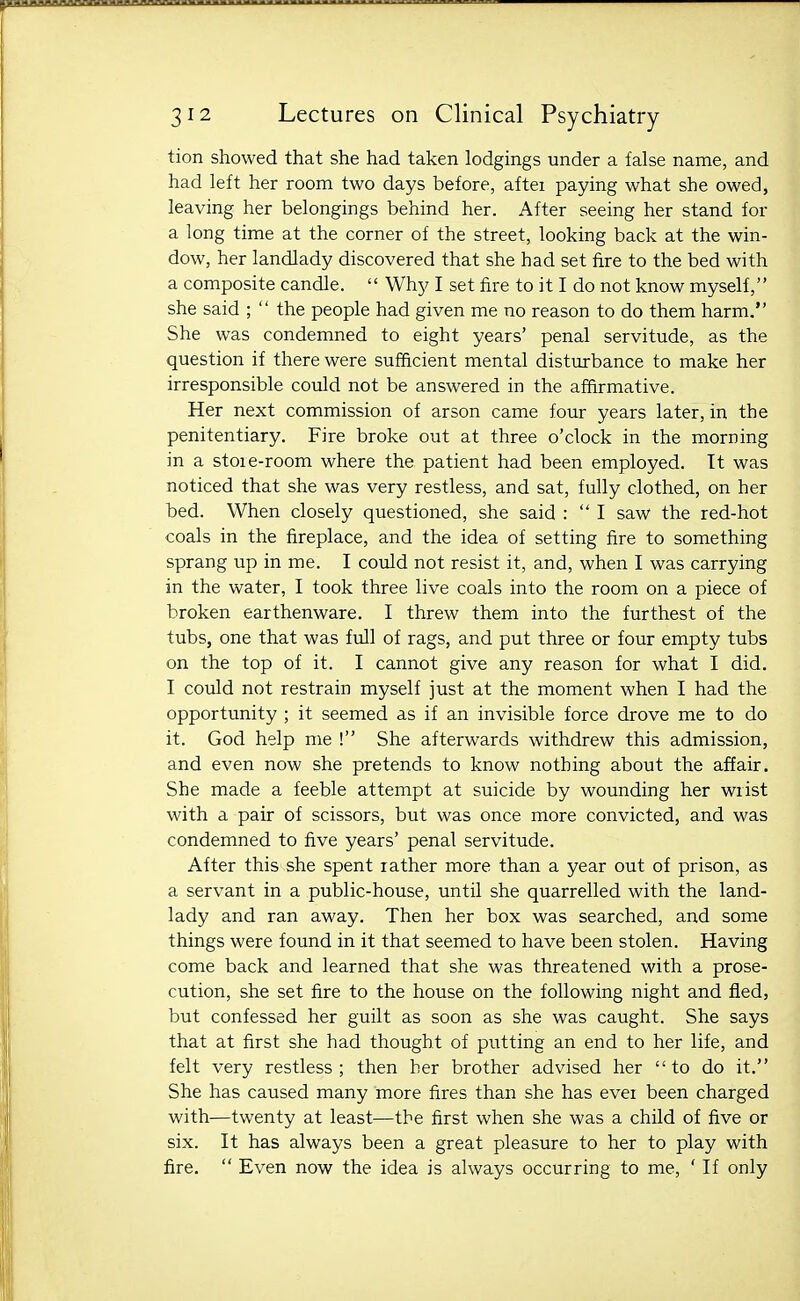 tion showed that she had taken lodgings under a false name, and had left her room two days before, aftei paying what she owed, leaving her belongings behind her. After seeing her stand for a long time at the corner of the street, looking back at the win- dow, her landlady discovered that she had set fire to the bed with a composite candle.  Why I set fire to it I do not know myself, she said ;  the people had given me no reason to do them harm. She was condemned to eight years' penal servitude, as the question if there were sufficient mental disturbance to make her irresponsible could not be answered in the affirmative. Her next commission of arson came four years later, in the penitentiary. Fire broke out at three o'clock in the morning in a stoie-room where the patient had been employed. It was noticed that she was very restless, and sat, fully clothed, on her bed. When closely questioned, she said : I saw the red-hot coals in the fireplace, and the idea of setting fire to something sprang up in me. I could not resist it, and, when I was carrying in the water, I took three live coals into the room on a piece of broken earthenware. I threw them into the furthest of the tubs, one that was full of rags, and put three or four empty tubs on the top of it. I cannot give any reason for what I did. I could not restrain myself just at the moment when I had the opportunity ; it seemed as if an invisible force drove me to do it. God help me ! She afterwards withdrew this admission, and even now she pretends to know nothing about the affair. She made a feeble attempt at suicide by wounding her wrist with a pair of scissors, but was once more convicted, and was condemned to five years' penal servitude. After this' she spent rather more than a year out of prison, as a servant in a public-house, until she quarrelled with the land- lady and ran away. Then her box was searched, and some things were found in it that seemed to have been stolen. Having come back and learned that she was threatened with a prose- cution, she set fire to the house on the following night and fled, but confessed her guilt as soon as she was caught. She says that at first she had thought of putting an end to her life, and felt very restless; then her brother advised her to do it. She has caused many more fires than she has evei been charged with—twenty at least—the first when she was a child of five or six. It has always been a great pleasure to her to play with fire.  Even now the idea is always occurring to me, ' If only