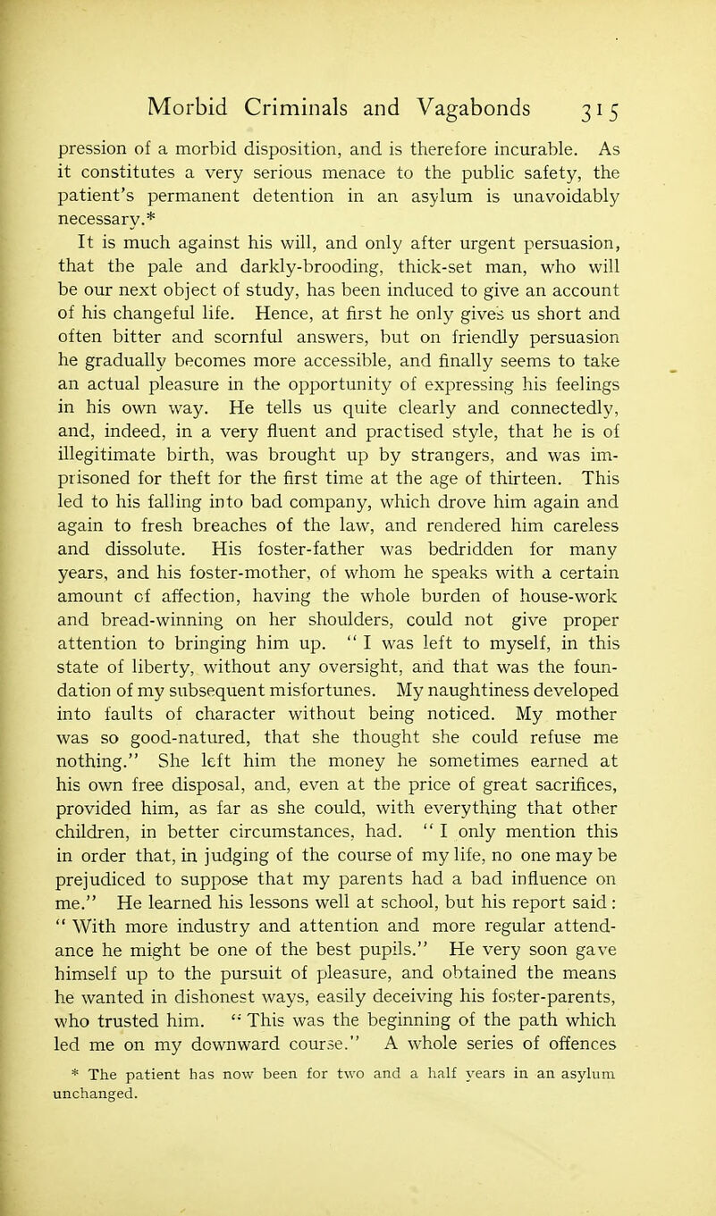 pression of a morbid disposition, and is therefore incurable. As it constitutes a very serious menace to the public safety, the patient's permanent detention in an asylum is unavoidably necessary.* It is much against his will, and only after urgent persuasion, that the pale and darkly-brooding, thick-set man, who will be our next object of study, has been induced to give an account of his changeful life. Hence, at first he only gives us short and often bitter and scornful answers, but on friendly persuasion he gradually becomes more accessible, and finally seems to take an actual pleasure in the opportunity of expressing his feelings in his own way. He tells us quite clearly and connectedly, and, indeed, in a very fluent and practised style, that he is of illegitimate birth, was brought up by strangers, and was im- prisoned for theft for the first timie at the age of thirteen. This led to his falling into bad company, which drove him again and again to fresh breaches of the law, and rendered him careless and dissolute. His foster-father was bedridden for many years, and his foster-mother, of whom he speaks with a certain amount of affection, having the whole burden of house-work and bread-winning on her shoulders, could not give proper attention to bringing him up.  I was left to myself, in this state of liberty, without any oversight, and that was the foun- dation of my subsequent misfortunes. My naughtiness developed into faults of character without being noticed. My mother was so good-natured, that she thought she could refuse me nothing. She left him the money he sometimes earned at his own free disposal, and, even at the price of great sacrifices, provided him, as far as she could, with everything that other children, in better circumstances, had.  I only mention this in order that, in judging of the course of my life, no one maybe prejudiced to suppose that my parents had a bad influence on me. He learned his lessons well at school, but his report said :  With more industry and attention and more regular attend- ance he might be one of the best pupils. He very soon gave himself up to the pursuit of pleasure, and obtained the means he wanted in dishonest ways, easily deceiving his foster-parents, who trusted him.  This was the beginning of the path which led me on my downward course. A whole series of offences * The patient has now been for two and a half years in an asylum unchanged.