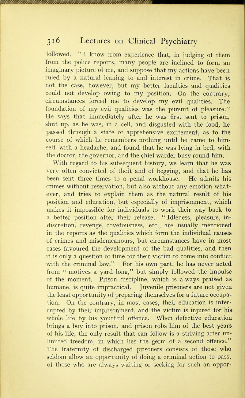 followed.  I know from experience that, in judging of them from the police reports, many people are inclined to form an imaginary picture of me, and suppose that my actions have been ruled by a natural leaning to and interest in crime. That is not the case, however, but my better faculties and qualities could not develop owing to my position. On the contrary, circumstances forced me to develop my evil qualities. The foundation of my evil qualities was the pursuit of pleasure. He says that immediately after he was first sent to prison, shut up, as he was, in a cell, and disgusted with the food, he passed through a state of apprehensive excitement, as to the course of which he remembers nothing until he came to him- self with a headache, and found that he was lying in bed, with the doctor, the governor, and the chief warder busy round him. With regard to his subsequent history, we learn that he was very often convicted of theft and of begging, and that he has been sent three times to a penal workhouse. He admits his crimes without reservation, but also without any emotion what- ever, and tries to explain them as the natural result of his position and education, but especially of imprisonment, which makes it impossible for individuals to work their way back to a better position after their release.  Idleness, pleasure, in- discretion, revenge, covetousness, etc., are usually mentioned in the reports as the qualities which form the individual causes of crimes and misdemeanours, but circumstances have in most cases favoured the development of the bad qualities, and then it is only a question of time for their victim to come into conflict with the criminal law. For his own part, he has never acted from  motives a yard long, but simply followed the impulse of the moment. Prison discipline, which is always praised as humane, is quite impractical. Juvenile prisoners are not given the least opportunity of preparing themselves for a future occupa- tion. On the contrary, in most cases, their education is inter- rupted by their imprisonment, and the victim is injured for his whole life by his youthful offence. When defective education brings a boy into prison, and prison robs him of the best years of his life, the only result that can follow is a striving after un- limited freedom, in which lies the germ of a second offence. The fraternity of discharged prisoners consists of those who seldom allow an opportunity of doing a criminal action to pass, of those who are always waiting or seeking for such an oppor-