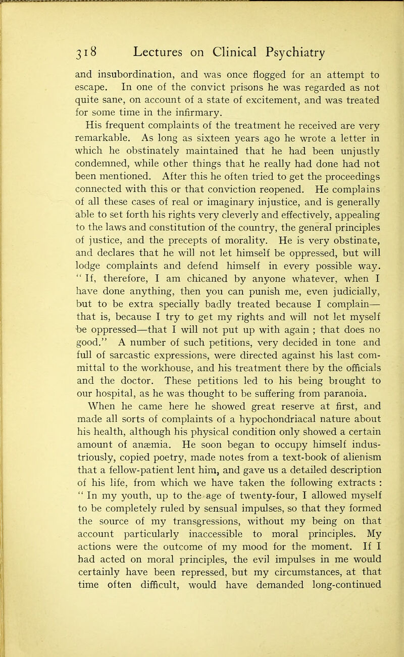 and insubordination, and was once flogged for an attempt to escape. In one of the convict prisons he was regarded as not quite sane, on account of a state of excitement, and was treated for some time in the infirmary. His frequent complaints of the treatment he received are very- remarkable. As long as sixteen years ago he wrote a letter in which he obstinately maintained that he had been unjustly condemned, while other things that he really had done had not been mentioned. After this he often tried to get the proceedings connected with this or that conviction reopened. He complains of all these cases of real or imaginary injustice, and is generally able to set forth his rights very cleverly and effectively, appealing to the laws and constitution of the country, the general principles of justice, and the precepts of morality. He is very obstinate, and declares that he will not let himself be oppressed, but will lodge complaints and defend himself in every possible way.  If, therefore, I am chicaned by anyone whatever, when I have done anything, then you can punish me, even judicially, but to be extra specially badly treated because I complain— that is, because I try to get my rights and will not let myself be oppressed—that I will not put up with again ; that does no good. A number of such petitions, very decided in tone and full of sarcastic expressions, were directed against his last com- mittal to the workhouse, and his treatment there by the officials and the doctor. These petitions led to his being biought to our hospital, as he was thought to be suffering from paranoia. When he came here he showed great reserve at first, and made all sorts of complaints of a hypochondriacal nature about his health, although his physical condition only showed a certain amount of anemia. He soon began to occupy himself indus- triously, copied poetry, made notes from a text-book of alienism that a fellow-patient lent him, and gave us a detailed description of his life, from which we have taken the following extracts :  In my youth, up to the age of twenty-four, I allowed myself to be completely ruled by sensual impulses, so that they formed the source of my transgressions, without my being on that account particularly inaccessible to moral principles. My actions were the outcome of my mood for the moment. If I bad acted on moral principles, the evil impulses in me would certainly have been repressed, but my circumstances, at that time often difficult, would have demanded long-continued