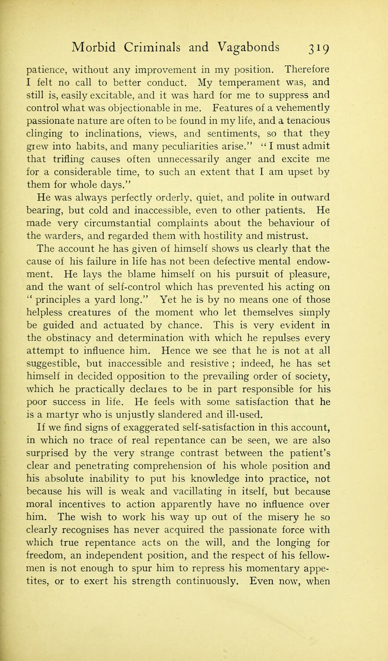 patience, without any improvement in my position. Therefore I felt no call to better conduct. My temperament was, and still is, easily excitable, and it was hard for me to suppress and control what was objectionable in me. Features of a vehemently passionate nature are often to be found in my life, and a tenacious clinging to inclinations, views, and sentiments, so that they grew into habits, and many peculiarities arise.  I must admit that trifling causes often unnecessarily anger and excite me for a considerable time, to such an extent that I am upset by them for whole days. He was always perfectly orderly, quiet, and polite in outward bearing, but cold and inaccessible, even to other patients. He made very circumstantial complaints about the behaviour of the warders, and regarded them with hostility and mistrust. The account he has given of himself shows us clearly that the cause of his failure in life has not been defective mental endow- ment. He lays the blame himself on his pursuit of pleasure, and the want of self-control which has prevented his acting on  principles a yard long. Yet he is by no means one of those helpless creatures of the moment who let themselves simply be guided and actuated by chance. This is very evident in the obstinacy and determination with which he repulses every attempt to influence him. Hence we see that he is not at all suggestible, but inaccessible and resistive ; indeed, he has set himself in decided opposition to the prevailing order of society, which he practically declaies to be in part responsible for his poor success in life. He feels with some satisfaction that he is a martyr who is unjustly slandered and ill-used. If we find signs of exaggerated self-satisfaction in this account, in which no trace of real repentance can be seen, we are also surprised by the very strange contrast between the patient's clear and penetrating comprehension of his whole position and his absolute inability to put his knowledge into practice, not because his will is weak and vacillating in itself, but because moral incentives to action apparently have no influence over him. The wish to work his way up out of the misery he so clearly recognises has never acquired the passionate force with which true repentance acts on the will, and the longing for freedom, an independent position, and the respect of his fellow- men is not enough to spur him to repress his momentary appe- tites, or to exert his strength continuously. Even now, v/hen