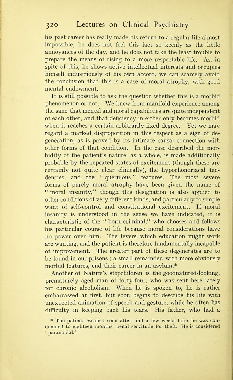 his past career has really made his return to a regular life almost impossible, he does not feel this fact so keenly as the little annoyances of the day, and he does not take the least trouble to prepare the means of rising to a more respectable life. As, in spite of this, he shows active intellectual interests and occupies himself industriously of his own accord, we can scarcely avoid the conclusion that this is a case of moral atrophy, with good mental endowment. It is still possible to ask the question whether this is a morbid phenomenon or not. We knew from manifold experience among the sane that mental and moral capabilities are quite independent of each other, and that deficiency in either only becomes morbid when it reaches a certain arbitrarily fixed degree. Yet we may regard a marked disproportion in this respect as a sign of de- generation, as is proved by its intimate causal connection with other forms of that condition. In the case described the mor- bidity of the patient's nature, as a whole, is made additionally probable by the repeated states of excitement (though these are certainly not quite clear clinically), the hypochondriacal ten- dencies, and the  querulous features. The most severe forms of purely moral atrophy have been given the name of  moral insanity, though this designation is also applied to other conditions of very different kinds, and particularly to simple want of self-control and constitutional excitement. If moral insanity is understood in the sense we have indicated, it is characteristic of the  born criminal, who chooses and follows his particular course of life because moral considerations have no power over him. The levers which education might work are wanting, and the patient is therefore fundamentally incapable of improvement. The greater part of these degenerates are to be found in our prisons ; a small remainder, with more obviously morbid features, end their career in an asylum.* Another of Nature's stepchildren is the goodnatured-looking, prematurely aged man of forty-four, who was sent here lately for chronic alcoholism. When he is spoken to, he is rather embarrassed at first, but soon begins to describe his life with unexpected animation of speech and gesture, while he often has difficulty in keeping back his tears. His father, who had a * The patient escaped soon after, and a few weeks later he was con- demned to eighteen months' penal servitude for theft. He is considered ' paranoidal.'
