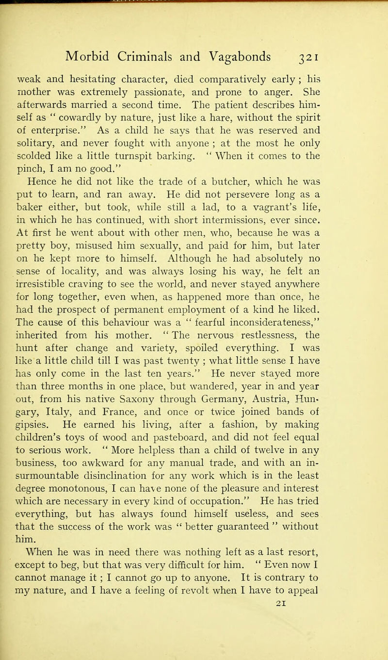 weak and hesitating character, died comparatively early ; his mother was extremely passionate, and prone to anger. She afterwards married a second time. The patient describes him- self as  cowardly by nature, just like a hare, without the spirit of enterprise. As a child he says that he was reserved and solitary, and never fought with anyone ; at the most he only scolded like a little turnspit barking.  When it comes to the pinch, I am no good. Hence he did not like the trade of a butcher, which he was put to learn, and ran away. He did not persevere long as a baker either, but took, while still a lad, to a vagrant's life, in which he has continued, with short intermissions, ever since. At first he went about with other men, who, because he was a pretty boy, misused him sexually, and paid for him, but later on he kept more to himself. Although he had absolutely no sense of locality, and was always losing his way, he felt an irresistible craving to see the world, and never stayed anywhere for long together, even when, as happened more than once, he had the prospect of permanent employment of a kind he liked. The cause of this behaviour was a  fearful inconsiderateness, inherited from his mother.  The nervous restlessness, the hunt after change and variety, spoiled everything. I was like a little child till I was past twenty ; what little sense I have has only come in the last ten years. He never stayed more than three months in one place, but wandered, year in and year out, from his native Saxony through Germany, Austria, Hun- gary, Italy, and France, and once or twice joined bands of gipsies. He earned his living, after a fashion, by making children's toys of wood and pasteboard, and did not feel equal to serious work.  More helpless than a child of twelve in any business, too awkward for any manual trade, and with an in- surmountable disinclination for any work which is in the least degree monotonous, I can have none of the pleasure and interest which are necessary in every kind of occupation. He has tried everything, but has always found himself useless, and sees that the success of the work was  better guaranteed  without him. When he was in need there was nothing left as a last resort, except to beg, but that was very difficult for him.  Even now I cannot manage it ; I cannot go up to anyone. It is contrary to my nature, and I have a feeling of revolt when I have to appeal 21