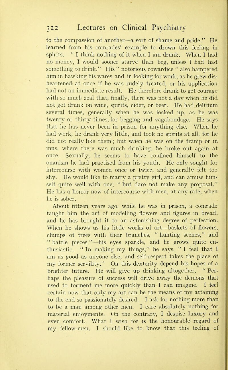 to the compassion of another—a sort of shame and pride. He learned from his comrades' example to drown this feeling in sphits.  I think nothing of it when I am drunk. When I had no money, I would sooner starve than beg, unless I had had something to drink. His  notorious cowardice  also hampered him in hawking his wares and in looking for work, as he grew dis- heartened at once if he was rudely treated, or his application had not an immediate result. He therefore drank to get courage with so much zeal that, finally, there was not a day when he did not get drunk on wine, spirits, cider, or beer. He had delirium several times, generally when he was locked up, as he was twenty or thirty times, for begging and vagabondage. He says that he has never been in prison for anything else. When he had work, he drank very little, and took no spirits at all, for he did not really like them ; but when he was on the tramp or in inns, where there was much drinking, he broke out again at once. Sexually, he seems to have confined himself to the onanism he had practised from his youth. He only sought for intercourse with women once or twice, and generally felt too shy. He v/ould like to marry a pretty girl, and can amuse him- self quite well with one,  but dare not make any proposal. He has a horror now of intercourse with men, at any rate, when he is sober. About fifteen years ago, while he was in prison, a comrade taught him the art of modelling flowers and figures in bread, and he has brought it to an astonishing degree of perfection. When he shows us his little works of art—baskets of flowers, clumps of trees with their branches,  hunting scenes, and  battle pieces —his eyes sparkle, and he grows quite en- thusiastic.  In making my things, he says,  I feel that I am as good as anyone else, and self-respect takes the place of my former servility. On this dexterity depend his hopes of a brighter future. He will give up drinking altogether.  Per- haps the pleasure of success will drive away the demons that used to torment me more quickly than I can imagine. I feel certain now that only my art can be the means of my attaining to the end so passionately desired. I ask for nothing more than to be a man among other men. I care absolutely nothing for material enjoyments. On the contrary, I despise luxury and even comfort. What I wish for is the honourable regard of my fellow-men. I should like to know that this feeling of