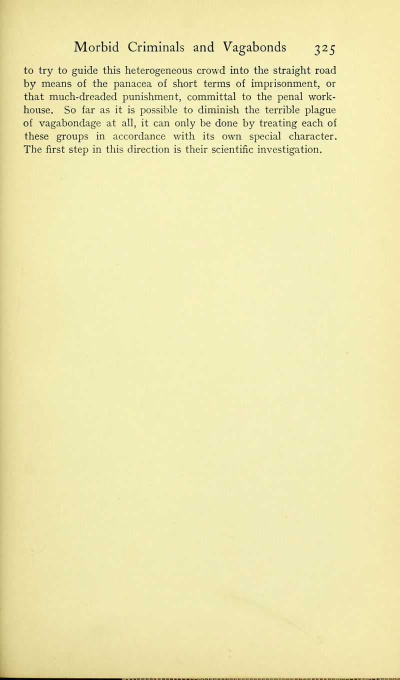 to try to guide this heterogeneous crowd into the straight road by means of the panacea of short terms of imprisonment, or that much-dreaded punishment, committal to the penal work- house. So far as it is possible to diminish the terrible plague of vagabondage at all, it can only be done by treating each of these groups in accordance with its own special character. The first step in this direction is their scientific investigation.