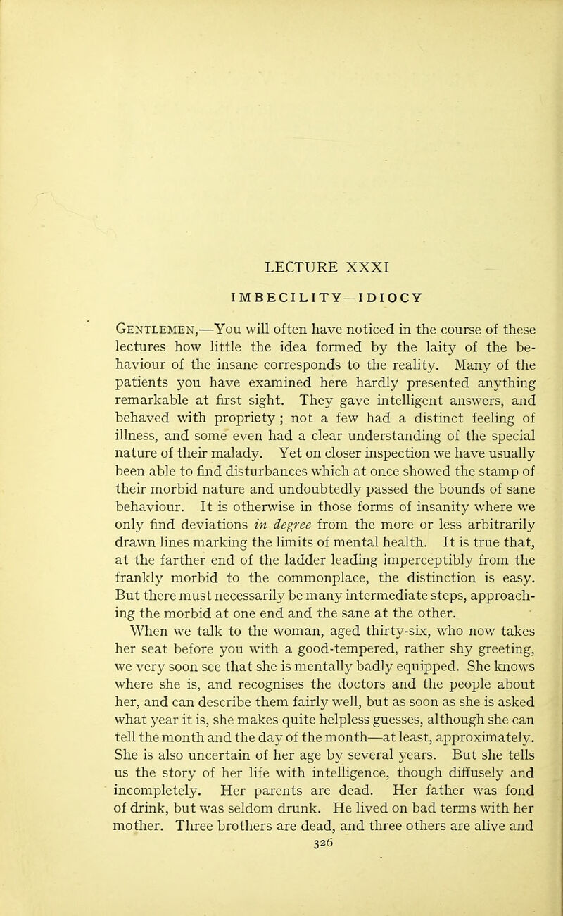 LECTURE XXXI IMBECILITY —IDIOCY Gentlemen,—You will often have noticed in the course of these lectures how little the idea formed by the laity of the be- haviour of the insane corresponds to the reality. Many of the patients you have examined here hardly presented anything remarkable at first sight. They gave intelligent answers, and behaved with propriety; not a few had a distinct feeling of illness, and some even had a clear understanding of the special nature of their malady. Yet on closer inspection we have usually been able to find disturbances which at once showed the stamp of their morbid nature and undoubtedly passed the bounds of sane behaviour. It is otherwise in those forms of insanity where we only find deviations in degree from the more or less arbitrarily drawn lines marking the limits of mental health. It is true that, at the farther end of the ladder leading imperceptibly from the frankly morbid to the commonplace, the distinction is easy. But there must necessarily be many intermediate steps, approach- ing the morbid at one end and the sane at the other. When we talk to the woman, aged thirty-six, who now takes her seat before you with a good-tempered, rather shy greeting, we very soon see that she is mentally badly equipped. She knows where she is, and recognises the doctors and the people about her, and can describe them fairly well, but as soon as she is asked what year it is, she makes quite helpless guesses, although she can tell the month and the day of the month—at least, approximately. She is also uncertain of her age by several years. But she tells us the story of her life with intelligence, though diffusely and incompletely. Her parents are dead. Her father was fond of drink, but was seldom drunk. He lived on bad terms with her mother. Three brothers are dead, and three others are alive and
