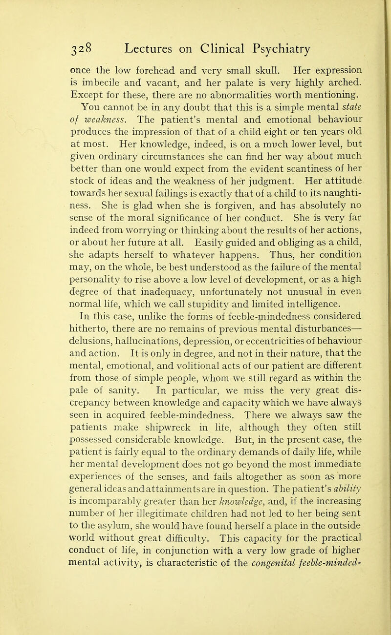 once the low forehead and very small skull. Her expression is imbecile and vacant, and her palate is very highly arched. Except for these, there are no abnormalities worth mentioning. You cannot be in any doubt that this is a simple mental state of weakness. The patient's mental and emotional behaviour produces the impression of that of a child eight or ten years old at most. Her knowledge, indeed, is on a much lower level, but given ordinary circumstances she can find her way about much better than one would expect from the evident scantiness of her stock of ideas and the weakness of her judgment. Her attitude towards her sexual failings is exactly that of a child to its naughti- ness. She is glad when she is forgiven, and has absolutely no sense of the moral significance of her conduct. She is very far indeed from worrying or thinking about the results of her actions, or about her future at all. Easily guided and obliging as a child, she adapts herself to whatever happens. Thus, her condition may, on the whole, be best understood as the failure of the mental personality to rise above a low level of development, or as a high degree of that inadequacy, unfortunately not unusual in even normal life, which we call stupidity and limited intelligence. In this case, unlike the forms of feeble-mindedness considered hitherto, there are no remains of previous mental disturbances— delusions, hallucinations, depression, or eccentricities of behaviour and action. It is only in degree, and not in their nature, that the mental, emotional, and volitional acts of our patient are different from those of simple people, whom we still regard as within the pale of sanity. In particular, we miss the very great dis- crepancy between knowledge and capacity which we have always seen in acquired feeble-mindedness. There we always saw the patients make shipwreck in life, although they often still possessed considerable knowledge. But, in the present case, the patient is fairly equal to the ordinary demands of daily life, while her mental development does not go beyond the most immediate experiences of the senses, and fails altogether as soon as more general ideas and attainments are in question. The patient's ability is incomparably greater than her knowledge, and, if the increasing number of her illegitimate children had not led to her being sent to the asylum, she would have found herself a place in the outside world without great difficulty. This capacity for the practical conduct of life, in conjunction with a very low grade of higher mental activity, is characteristic of the congenital feeble-minded-