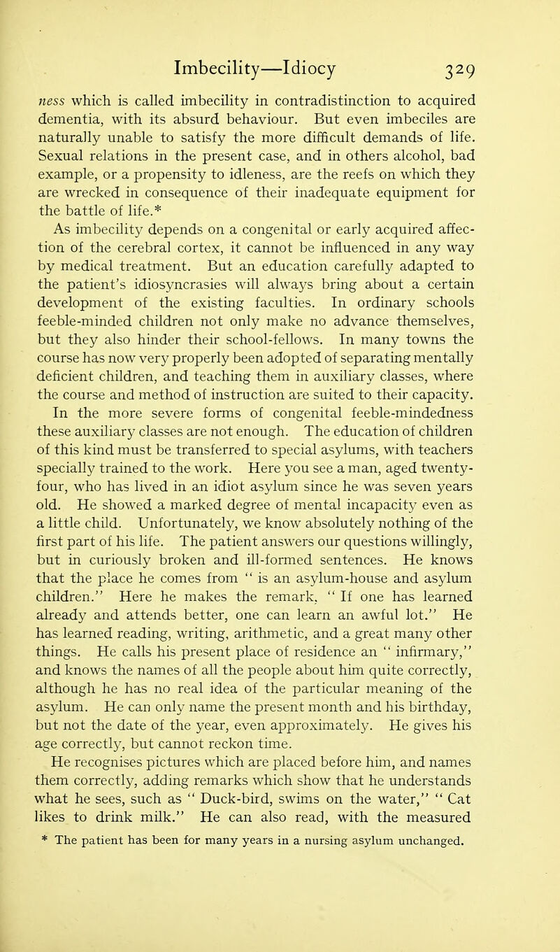 ness which is called imbecility in contradistinction to acquired dementia, with its absurd behaviour. But even imbeciles are naturally unable to satisfy the more difficult demands of life. Sexual relations in the present case, and in others alcohol, bad example, or a propensity to idleness, are the reefs on which they are wrecked in consequence of their inadequate equipment for the battle of life.* As imbecility depends on a congenital or early acquired affec- tion of the cerebral cortex, it cannot be influenced in any way by medical treatment. But an education carefully adapted to the patient's idiosyncrasies will always bring about a certain development of the existing faculties. In ordinary schools feeble-minded children not only make no advance themselves, but they also hinder their school-fellows. In many towns the course has now very properly been adopted of separating mentally deficient children, and teaching them in auxiliary classes, where the course and method of instruction are suited to their capacity. In the more severe forms of congenital feeble-mindedness these auxiliary classes are not enough. The education of children of this kind must be transferred to special asylums, with teachers specially trained to the work. Here you see a man, aged twenty- four, who has lived in an idiot asylum since he was seven years old. He showed a marked degree of mental incapacity even as a little child. Unfortunately, we know absolutely nothing of the first part of his life. The patient answers our questions willingly, but in curiously broken and ill-formed sentences. He knows that the place he comes from  is an asylum-house and asylum children. Here he makes the remark,  If one has learned already and attends better, one can learn an awful lot. He has learned reading, writing, arithmetic, and a great many other things. He calls his present place of residence an  infirmary, and knows the names of all the people about him quite correctly, although he has no real idea of the particular meaning of the asylum. He can only name the present month and his birthday, but not the date of the year, even approximately. He gives his age correctly, but cannot reckon time. He recognises pictures which are placed before him, and names them correctly, adding remarks which show that he understands what he sees, such as  Duck-bird, swims on the water,  Cat likes to drink milk. He can also read, with the measured * The patient has been for many years in a nursing asylum unchanged.