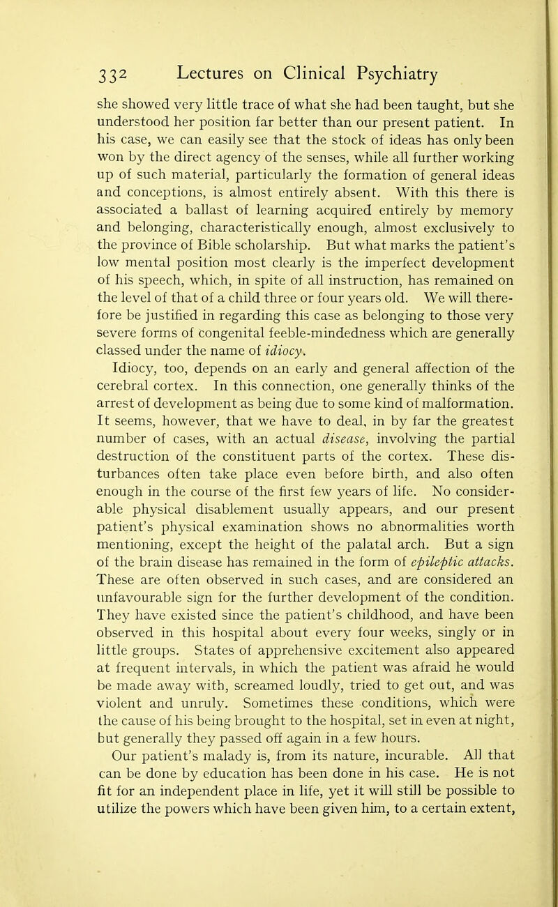 she showed very little trace of what she had been taught, but she understood her position far better than our present patient. In his case, we can easily see that the stock of ideas has only been won by the direct agency of the senses, while all further working up of such material, particularly the formation of general ideas and conceptions, is almost entirely absent. With this there is associated a ballast of learning acquired entirely by memory and belonging, characteristically enough, almost exclusively to the province of Bible scholarship. But what marks the patient's low mental position most clearly is the imperfect development of his speech, which, in spite of all instruction, has remained on the level of that of a child three or four years old. We will there- fore be justified in regarding this case as belonging to those very severe forms of congenital feeble-mindedness which are generally classed under the name of idiocy. Idiocy, too, depends on an early and general affection of the cerebral cortex. In this connection, one generally thinks of the arrest of development as being due to some kind of malformation. It seems, however, that we have to deal, in by far the greatest number of cases, with an actual disease, involving the partial destruction of the constituent parts of the cortex. These dis- turbances often take place even before birth, and also often enough in the course of the first few years of life. No consider- able physical disablement usually appears, and our present patient's physical examination shows no abnormalities worth mentioning, except the height of the palatal arch. But a sign of the brain disease has remained in the form of epileptic attacks. These are often observed in such cases, and are considered an unfavourable sign for the further development of the condition. They have existed since the patient's childhood, and have been observed in this hospital about every four weeks, singly or in little groups. States of apprehensive excitement also appeared at frequent intervals, in which the patient was afraid he would be made away with, screamed loudly, tried to get out, and was violent and unruly. Sometimes these conditions, which were the cause of his being brought to the hospital, set in even at night, but generally they passed off again in a few hours. Our patient's malady is, from its nature, incurable. All that can be done by education has been done in his case. He is not fit for an independent place in life, yet it will still be possible to utilize the powers which have been given him, to a certain extent,