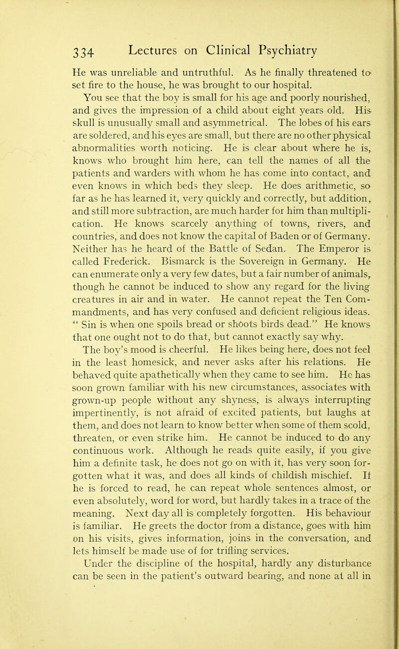 He was unreliable and untruthful. As he finally threatened ta set fire to the house, he was brought to our hospital. You see that the boy is small for his age and poorly nourished, and gives the impression of a child about eight years old. His skull is unusually small and asjrnimetrical. The lobes of his ears are soldered, and his eyes are small, but there are no other physical abnormalities worth noticing. He is clear about where he is,, knows who brought him here, can tell the names of all the patients and warders with whom he has come into contact, and even knows in which beds they sleep. He does arithmetic, so far as he has learned it, very quickly and correctly, but addition, and still more subtraction, are much harder for him than multipli- cation. He knows scarcely anything of towns, rivers, and countries, and does not know the capital of Baden or of Germany. Neither has he heard of the Battle of Sedan. The Emperor is called Frederick. Bismarck is the Sovereign in Germany. He can enumerate only a very few dates, but a fair number of animals, though he cannot be induced to show any regard for the living creatures in air and in water. He cannot repeat the Ten Com- mandments, and has very confused and deficient religious ideas.  Sin is when one spoils bread or shoots birds dead. He knows that one ought not to do that, but cannot exactly say why. The boy's mood is cheerful. He likes being here, does not feel in the least homesick, and never asks after his relations. He behaved quite apathetically when they came to see him. He has soon grown familiar with his new circumstances, associates with grown-up people without any shyness, is always interrupting impertinently, is not afraid of excited patients, but laughs at them, and does not learn to know better when some of them scold, threaten, or even strike him. He cannot be induced to do any continuous work. Although he reads quite easily, if you give him a definite task, he does not go on with it, has very soon for- gotten what it was, and does all kinds of childish mischief. If he is forced to read, he can repeat whole sentences almost, or even absolutely, word for word, but hardly takes in a trace of the meaning. Next day all is completely forgotten. His behaviour is familiar. He greets the doctor from a distance, goes with him on his visits, gives information, joins in the conversation, and lets himself be made use of for trifling services. Under the discipline of the hospital, hardly any disturbance can be seen in the patient's outward bearing, and none at all in