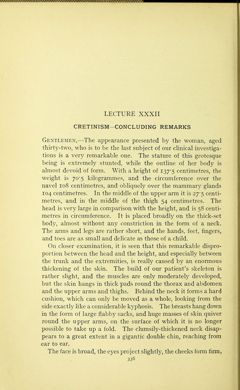 LECTURE XXXII CRETINISM-CONCLUDING REMARKS Gentlemen,—The appearance presented by the woman, aged thirty-two, who is to be the last subject of our cHnical investiga- tions is a very remarkable one. The stature of this grotesque being is extremely stunted, while the outline of her body is almost devoid of form. With a height of I375 centimetres, the weight is 70-5 kilogrammes, and the circumference over the navel 108 centimetres, and obliquely over the mammary glands 104 centimetres. In the middle of the upper arm it is 27-5 centi- metres, and in the middle of the thigh 54 centimetres. The head is very large in comparison with the height, and is 58 centi- metres in circumference. It is placed broadly on the thick-set body, almost without any constriction in the form of a neck. The arms and legs are rather short, and the hands, feet, fingers^ and toes are as small and delicate as those of a child. On closer examination, it is seen that this remarkable dispro- portion between the head and the height, and especially between the trunk and the extremities, is really caused by an enormous thickening of the skin. The build of our patient's skeleton is rather slight, and the muscles are only moderately developed, but the skin hangs in thick pads round the thorax and abdomen and the upper arms and thighs. Behind the neck it forms a hard cushion, which can only be moved as a whole, looking from the side exactly like a considerable kyphosis. The breasts hang down in the form of large flabby sacks, and huge masses of skin quiver round the upper arms, on the surface of which it is no longer possible to take up a fold. The clumsily-thickened neck disap- pears to a great extent in a gigantic double chin, reaching from ear to ear. The face is broad, the eyes project shghtly, the cheeks form firm,