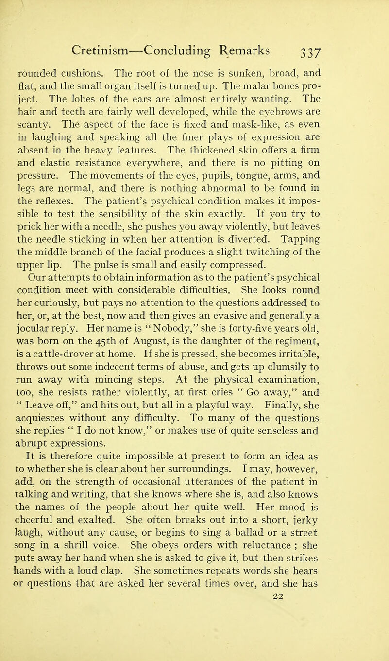 rounded cushions. The root of the nose is sunken, broad, and flat, and the small organ itself is turned up. The malar bones pro- ject. The lobes of the ears are almost entirely wanting. The hair and teeth are fairly well developed, while the eyebrows are scanty. The aspect of the face is fixed and mask-like, as even in laughing and speaking all the finer plays of expression are absent in the heavy features. The thickened skin offers a firm and elastic resistance everywhere, and there is no pitting on pressure. The movements of the eyes, pupils, tongue, arms, and legs are normal, and there is nothing abnormal to be found in the reflexes. The patient's psychical condition makes it impos- sible to test the sensibility of the skin exactly. If you try to prick her with a needle, she pushes you away violently, but leaves the needle sticking in when her attention is diverted. Tapping the middle branch of the facial produces a slight twitching of the upper lip. The pulse is small and easily compressed. Our attempts to obtain information as to the patient's psychical condition meet with considerable difficulties. She looks round her curiously, but pays no attention to the questions addressed to her, or, at the best, now and then gives an evasive and generally a jocular reply. Her name is  Nobod}', she is forty-five years old, was born on the 45 th of August, is the daughter of the regiment, is a cattle-drover at home. If she is pressed, she becomes irritable, throws out some indecent terms of abuse, and gets up clumsily to run away with mincing steps. At the physical examination, too, she resists rather violently, at first cries  Go away, and  Leave off, and hits out, but all in a playful way. Finally, she acquiesces without any difficulty. To many of the questions she replies  I do not know, or makes use of quite senseless and abrupt expressions. It is therefore quite impossible at present to form an idea as to whether she is clear about her surroundings. I may, however, add, on the strength of occasional utterances of the patient in talking and writing, that she knows where she is, and also knows the names of the people about her quite well. Her mood is cheerful and exalted. She often breaks out into a short, jerky laugh, without any cause, or begins to sing a ballad or a street song in a shrill voice. She obeys orders with reluctance ; she puts away her hand when she is asked to give it, but then strikes hands with a loud clap. She sometimes repeats words she hears or questions that are asked her several times over, and she has 22