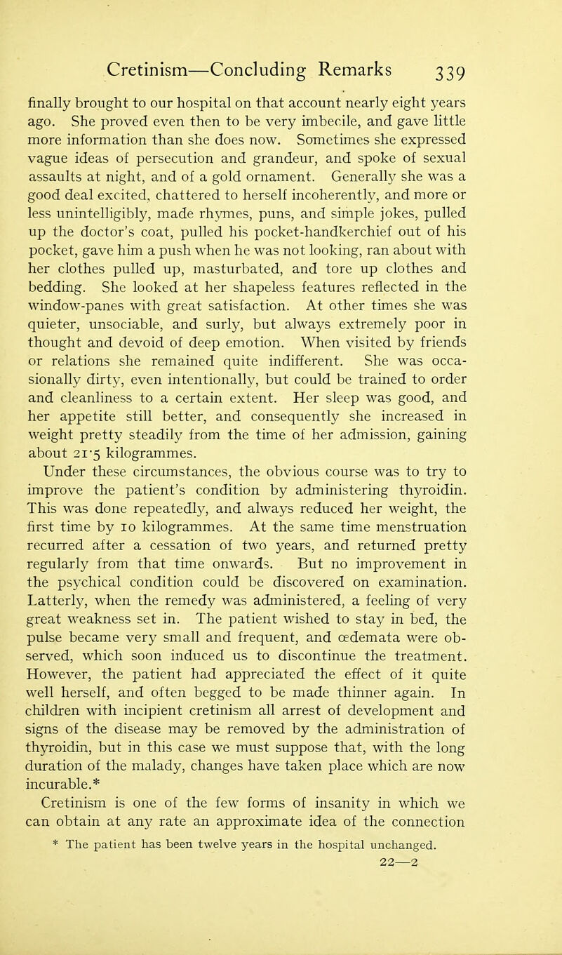 finally brought to our hospital on that account nearly eight years ago. She proved even then to be very imbecile, and gave little more information than she does now. Sometimes she expressed vague ideas of persecution and grandeur, and spoke of sexual assaults at night, and of a gold ornament. Generally she was a good deal excited, chattered to herself incoherently, and more or less unintelligibly, made rh^ones, puns, and simple jokes, pulled up the doctor's coat, pulled his pocket-handkerchief out of his pocket, gave him a push when he was not looking, ran about with her clothes pulled up, masturbated, and tore up clothes and bedding. She looked at her shapeless features reflected in the window-panes with great satisfaction. At other times she was quieter, unsociable, and surly, but always extremely poor in thought and devoid of deep emotion. When visited by friends or relations she remained quite indifferent. She was occa- sionally dirty, even intentionally, but could be trained to order and cleanliness to a certain extent. Her sleep was good, and her appetite still better, and consequently she increased in weight pretty steadily from the time of her admission, gaining about 2i'5 kilogrammes. Under these circumstances, the obvious course was to try to improve the patient's condition by administering thyroidin. This was done repeatedly, and always reduced her weight, the first time by 10 kilogrammes. At the same time menstruation recurred after a cessation of two years, and returned pretty regularly from that time onwards. But no improvement in the psychical condition could be discovered on examination. Latterly, when the remedy was administered, a feeling of very great weakness set in. The patient wished to stay in bed, the pulse became very small and frequent, and oedemata were ob- served, which soon induced us to discontinue the treatment. However, the patient had appreciated the effect of it quite well herself, and often begged to be made thinner again. In children with incipient cretinism all arrest of development and signs of the disease may be removed by the administration of thyroidin, but in this case we must suppose that, with the long duration of the malady, changes have taken place which are now incurable.* Cretinism is one of the few forms of insanity in which we can obtain at any rate an approximate idea of the connection * The patient has been twelve years in the hospital unchanged. 22—2