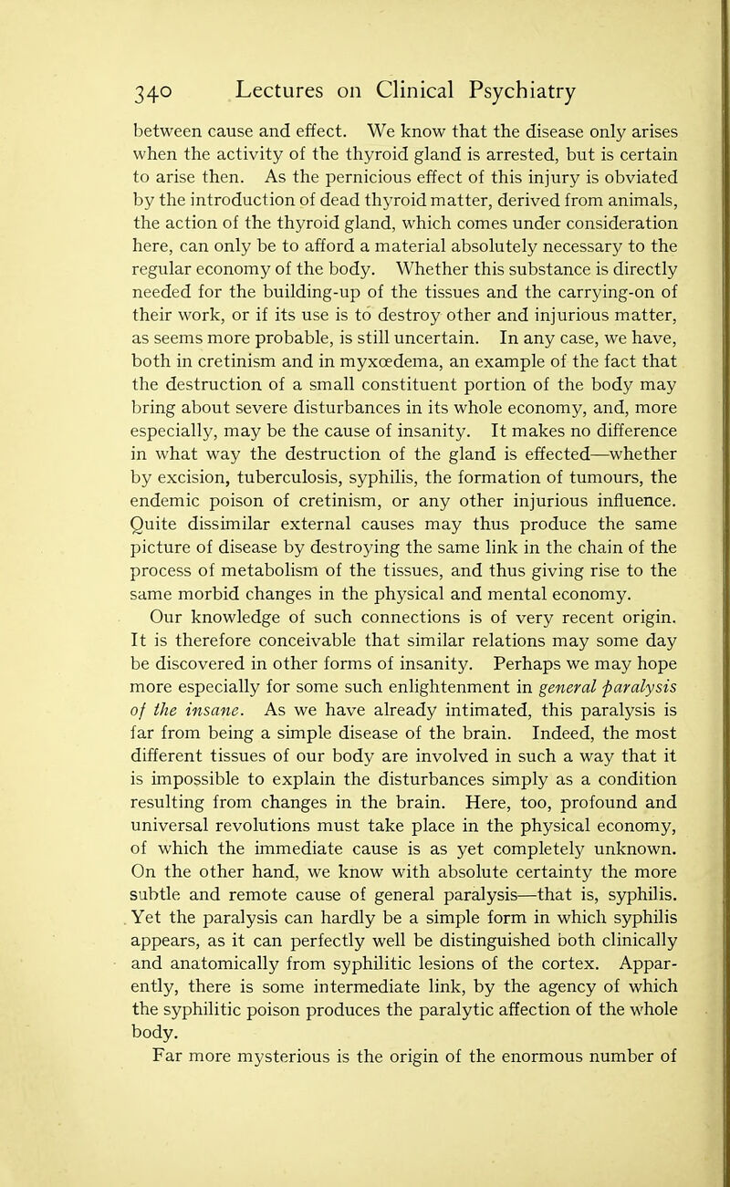 between cause and effect. We know that the disease only arises when the activity of the thyroid gland is arrested, but is certain to arise then. As the pernicious effect of this injury is obviated by the introduction of dead thyroid matter, derived from animals, the action of the thyroid gland, which comes under consideration here, can only be to afford a material absolutely necessary to the regular economy of the body. Whether this substance is directly needed for the building-up of the tissues and the carrying-on of their work, or if its use is to destroy other and injurious matter, as seems more probable, is still uncertain. In any case, we have, both in cretinism and in myxoedema, an example of the fact that the destruction of a small constituent portion of the body may bring about severe disturbances in its whole economy, and, more especially, may be the cause of insanity. It makes no difference in what way the destruction of the gland is effected—^whether by excision, tuberculosis, syphilis, the formation of tumours, the endemic poison of cretinism, or any other injurious influence. Quite dissimilar external causes may thus produce the same picture of disease by destroying the same link in the chain of the process of metabolism of the tissues, and thus giving rise to the same morbid changes in the physical and mental economy. Our knowledge of such connections is of very recent origin. It is therefore conceivable that similar relations may some day be discovered in other forms of insanity. Perhaps we may hope more especially for some such enlightenment in general paralysis of the insane. As we have already intimated, this paralysis is far from being a simple disease of the brain. Indeed, the most different tissues of our body are involved in such a way that it is impossible to explain the disturbances simply as a condition resulting from changes in the brain. Here, too, profound and universal revolutions must take place in the physical economy, of which the immediate cause is as yet completely unknown. On the other hand, we know with absolute certainty the more subtle and remote cause of general paralysis—that is, syphilis. Yet the paralysis can hardly be a simple form in which syphilis appears, as it can perfectly well be distinguished both clinically and anatomically from syphilitic lesions of the cortex. Appar- ently, there is some intermediate link, by the agency of which the syphilitic poison produces the paralytic affection of the whole body. Far more mysterious is the origin of the enormous number of