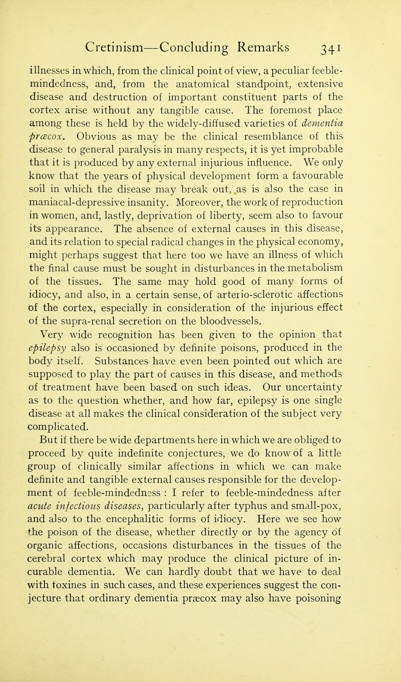 illnesses in which, from the clinical point of view, a peculiar feeble- mindedness, and, from the anatomical standpoint, extensive disease and destruction of important constituent parts of the cortex arise without any tangible cause. The foremost place among these is held by the widely-diffused varieties of dementia prcBcox. Obvious as may be the clinical resemblance of this disease to general paralysis in many respects, it is yet improbable that it is produced by any external injurious influence. We only know that the years of physical development form a favourable soil in which the disease may break out, as is also the case in maniacal-depressive insanity. Moreover, the work of reproduction in women, and, lastly, deprivation of liberty, seem also to favour its appearance. The absence of external causes in this disease, and its relation to special radical changes in the physical economy, might perhaps suggest that here too we have an illness of which the final cause must be sought in disturbances in the metabolism of the tissues. The same may hold good of many forms of idiocy, and also, in a certain sense, of arterio-sclerotic affections of the cortex, especially in consideration of the injurious effect of the supra-renal secretion on the bloodvessels. Very wide recognition has been given to the opinion that epilepsy also is occasioned by definite poisons, produced in the body itself. Substances have even been pointed out which are supposed to play the part of causes in this disease, and methods of treatment have been based on such ideas. Our uncertainty as to the question whether, and how far, epilepsy is one single disease at all makes the clinical consideration of the subject very complicated. But if there be wide departments here in which we are obliged to proceed by quite indefinite conjectures, we do know of a little group of clinically similar affections in which we can make definite and tangible external causes responsible for the develop- ment of feeble-mindedness : I refer to feeble-mindedness after acute infections diseases, particularly after typhus and small-pox, and also to the encephalitic forms of idiocy. Here we see how the poison of the disease, whether directly or by the agency of organic affections, occasions disturbances in the tissues of the cerebral cortex which may produce the clinical picture of in- curable dementia. We can hardly doubt that we have to deal with toxines in such cases, and these experiences suggest the con- jecture that ordinary dementia prsecox may also have poisoning