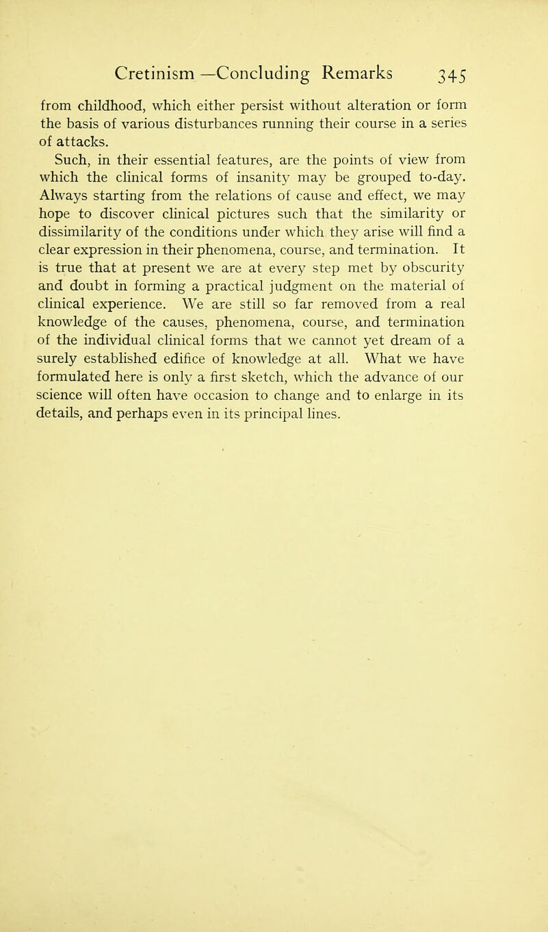 from childhood, which either persist without alteration or form the basis of various disturbances running their course in a series of attacks. Such, in their essential features, are the points of view from which the clinical forms of insanity may be grouped to-day. Always starting from the relations of cause and effect, we may hope to discover clinical pictures such that the similarity or dissimilarity of the conditions under which they arise will find a clear expression in their phenomena, course, and termination. It is true that at present we are at every step met by obscurity and doubt in forming a practical judgment on the material of clinical experience. We are still so far removed from a real knowledge of the causes, phenomena, course, and termination of the individual clinical forms that we cannot yet dream of a surely established edifice of knowledge at all. What we have formulated here is only a first sketch, which the advance of our science will often have occasion to change and to enlarge in its details, and perhaps even in its principal lines.