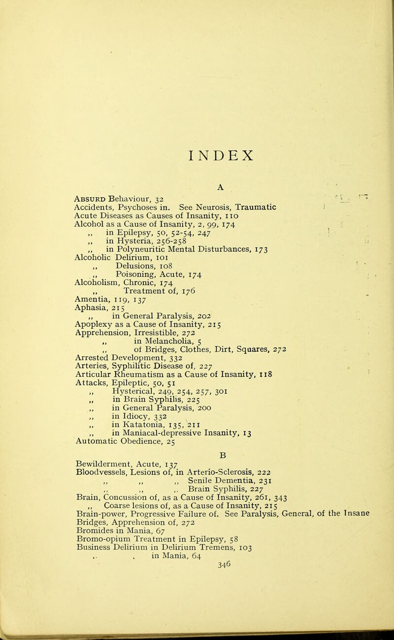 INDEX A Absurd Behaviour, 32 ' ' * Accidents, Psychoses in. See Neurosis, Traumatic .' Acute Diseases as Causes of Insanity, no Alcohol as a Cause of Insanity, 2, 99, 174 in Epilepsy, 50, 52-54, 247 . : ,, in Hysteria, 256-258 ;i in Polyneuritic Mental Disturbances, 173 Alcoholic Delirium, loi ,, Delusions, 108 ■ ' ,, Poisoning, Acute, 174 ; Alcoholism, Chronic, 174 „ Treatment of, 176 Amentia, 119, 137 . ' Aphasia, 215 ,, in General Paralysis, 202 Apoplexy as a Cause of Insanity, 215 Apprehension, Irresistible, 272 „ in Melancholia, 5 ,, of Bridges, Clothes, Dirt, Squares, 272 Arrested Development, 332 Arteries, Syphilitic Disease of, 227 , Articular Rheumatism as a Cause of Insanity, 118 ^ Attacks, Epileptic, 50, 51 ,, Hysterical, 249, 254, 257, 301 ,, in Brain Syphihs, 225 ,, in General Paralysis, 200 ,, in Idiocy, 332 ,, in Katatonia, 135, 211 in Maniacal-depressive Insanity, 13 Automatic Obedience, 25 B Bewilderment, Acute, 137 Bloodvessels, Lesions of, in Arterio-Sclerosis, 222 ,, Senile Dementia, 231 ,, Brain Syphilis, 227 Brain, Concussion of, as a Cause of Insanity, 261, 343 Coarse lesions of, as a Cause of Insanity, 215 Brain-power, Progressive Failure of. See Paralysis, General, of the Insane Bridges, Apprehension of, 272 Bromides in Mania, 67 Bromo-opium Treatment in Epilepsy, 58 Business Delirium in Delirium Tremens, 103 , in Mania, 64