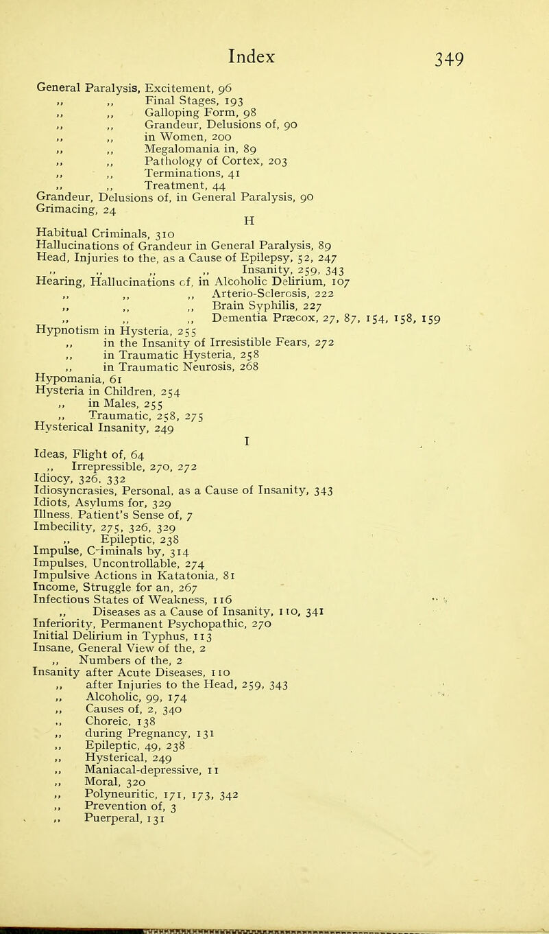 General Paralysis, Excitement, 96 „ ,, Final Stages, 193 ,, Galloping Form, 98 ,, ,, Grandeur, Delusions of, 90 ,, in Women, 200 ,, Megalomania in, 89 ,, ,, Patliology of Cortex, 203 ,, ,, Terminations, 41 ,, ,, Treatment, 44 Grandeur, Delusions of, in General Paralysis, 90 Grimacing, 24 H Habitual Criminals, 310 Hallucinations of Grandeur in General Paralysis, 89 Head, Injuries to the, as a Cause of Epilepsy, 52, 247 Insanity, 259, 343 Hearing, Hallucinations cf, in Alcoholic Delirium, 107 ,, Arterio-Sclerosis, 222 ,, ,, ,, Brain Syphilis, 227 Dementia Praecox, 27, 87, 154, 158, 159 Hypnotism in Hysteria, 255 in the Insanity of Irresistible Fears, 272 in Traumatic Hysteria, 258 in Traumatic Neurosis, 268 Hypomania, 61 Hysteria in Children, 254 „ in Males, 255 ,, Traumatic, 258, 275 Hysterical Insanity, 249 I Ideas, Flight of, 64 Irrepressible, 270, 272 Idiocy, 326, 332 Idiosyncrasies, Personal, as a Cause of Insanity, 343 Idiots, Asylums for, 329 Illness. Patient's Sense of, 7 Imbecility, 275, 326, 329 ,, Epileptic, 238 Impulse, C-iminals by, 314 Impulses, Uncontrollable, 274 Impulsive Actions in Katatonia, 81 Income, Struggle for an, 267 Infectious States of Weakness, 116 ,, Diseases as a Cause of Insanity, 110, 341 Inferiority, Permanent Psychopathic, 270 Initial Delirium in Typhus, 113 Insane, General View of the, 2 ,, Numbers of the, 2 Insanity after Acute Diseases, i lo „ after Injuries to the Head, 259, 343 „ Alcoholic, 99, 174 ,, Causes of, 2, 340 ,, Choreic, 138 ,, during Pregnancy, 131 ,, Epileptic, 49, 238 ,, Hysterical, 249 ,, Maniacal-depressive, 11 ,, Moral, 320 ,, Polyneuritic, 171, 173, 342 ,, Prevention of, 3 ,, Puerperal, 131