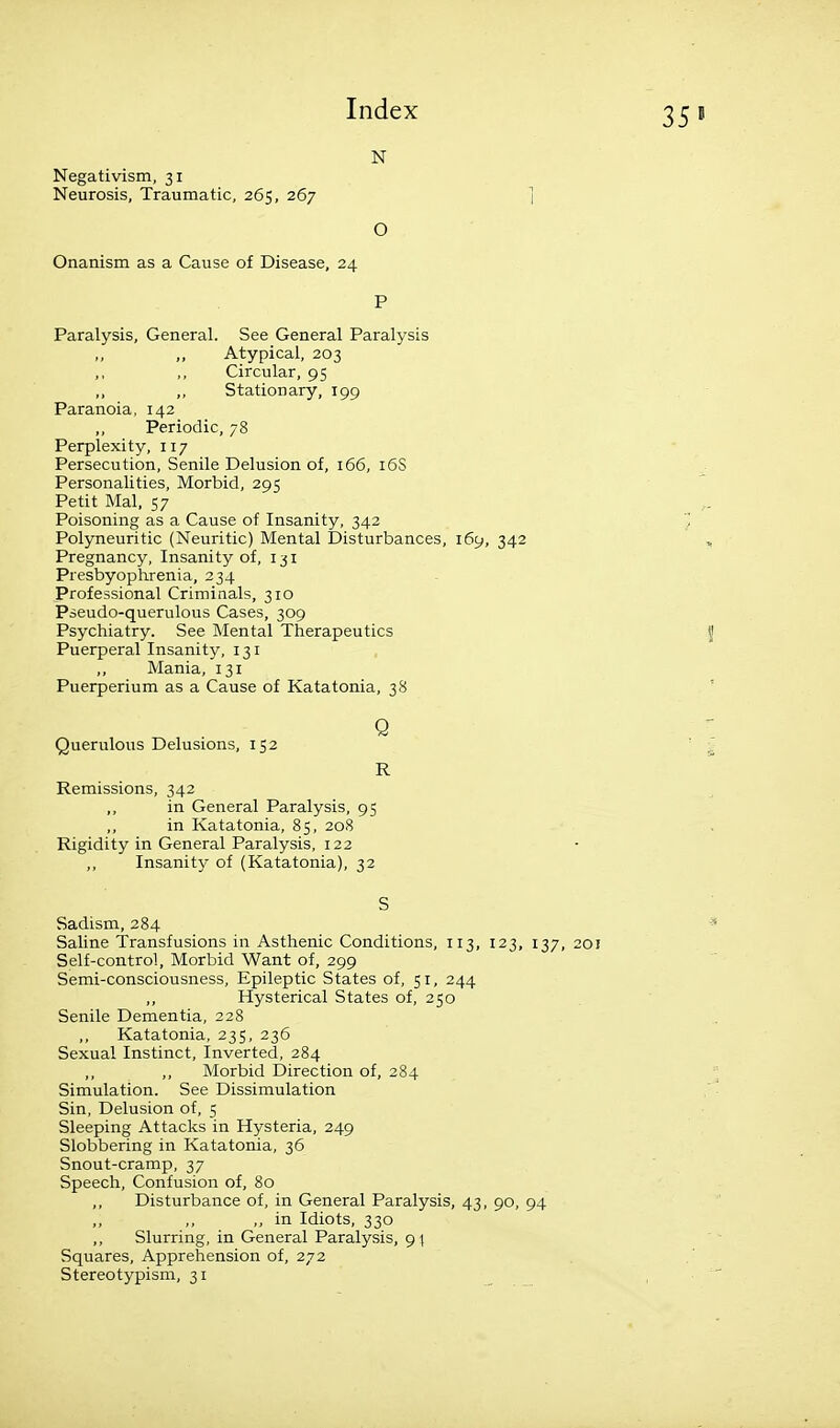 35 N Negativism, 31 Neurosis, Traumatic, 265, 267 O Onanism as a Cause of Disease, 24 P Paralysis, General. See General Paralysis ,, ,, Atypical, 203 ,, ,, Circular, 95 ,, Stationary, 199 Paranoia, 142 ,, Periodic, 78 Perplexity, 117 Persecution, Senile Delusion of, 166, 16S Personalities, Morbid, 295 Petit Mai. 57 Poisoning as a Cause of Insanity, 342 Polyneuritic (Neuritic) Mental Disturbances, 169, 342 Pregnancy, Insanity of, 131 Presbyophrenia, 234 Professional Criminals, 310 Pseudo-querulous Cases, 309 Psychiatry. See Mental Therapeutics Puerperal Insanity, 131 ,, Mania, 131 Puerperium as a Cause of Katatonia, 38 Querulous Delusions, 152 R Remissions, 342 in General Paralysis, 95 in Katatonia, 85, 208 Rigidity in General Paralysis, 122 ,, Insanity of (Katatonia), 32 S Sadism, 284 Saline Transfusions in Asthenic Conditions, 113, 123, 137, 20! Self-control, Morbid Want of, 299 Semi-consciousness, Epileptic States of, 51, 244 Hysterical States of, 250 Senile Dementia, 228 Katatonia, 235, 236 Sexual Instinct, Inverted, 284 ,, ,, Morbid Direction of, 284 Simulation. See Dissimulation Sin, Delusion of, 5 Sleeping Attacks in Hysteria, 249 Slobbering in Katatonia, 36 Snout-cramp, 37 Speech, Confusion of, 80 Disturbance of, in General Paralysis, 43, 90, 94 ,, ,, ,, in Idiots, 330 ,, Slurring, in General Paralysis, g\ Squares, Apprehension of, 272 Stereotypism, 31