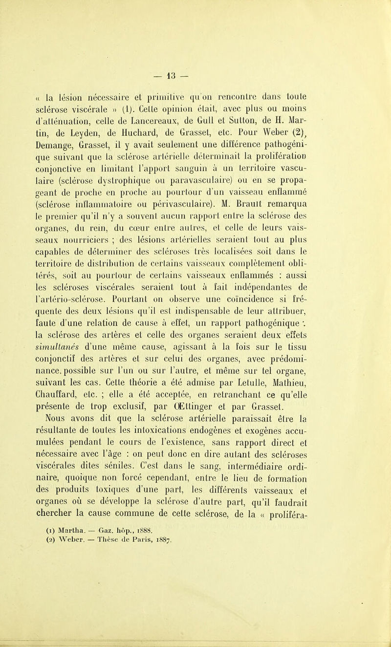 — la- ïc la lésion nécessaire et primilive qu'on renconlre dans toute sclérose viscérale » (1). Celte opinion était, avec plus ou moins d'atténuation, celle de Lancereaux, de GuU et Sutton, de H. Mar- tin, de Leyden, de Huchard, de Grasset, etc. Pour Weber (2)^ Démange, Grasset, il y avait seulement une différence pathogéni- que suivant que la sclérose artérielle déterminait la prolifération conjonctive en limitant l'apport sanguin à un territoire vascu- laire (sclérose dystrophique ou paravasculaire) ou en se propa- geant de proche en proche au pourlour d'un vaisseau enflammé (sclérose inflammatoire ou périvasculaire). M. Brauit remarqua le premier qu'il n'y a souvent aucun rapport entre la sclérose des organes, du rein, du cœur entre autres, et celle de leurs vais- seaux nourriciers ; des lésions artérielles seraient tout au plus capables de délerminer des scléroses très localisées soit dans le territoire de distribution de certains vaisseaux complètement obli- térés, soit au pourlour de certains vaisseaux enflammés ; aussi les scléroses viscérales seraient tout à fait indépendantes de l'artério-sclérose. Pourtant on observe une coïncidence si fré- quente des deux lésions qu'il est indispensable de leur attribuer, faute d'une relation de cause à effet, un rapport pathogénique '. la sclérose des artères et celle des organes seraient deux effets simultanés d'une même cause, agissant à la fois sur le tissu conjonctiî des artères et sur celui des organes, avec prédomi- nance, possible sur l'un ou sur l'autre, et même sur tel organe, suivant les cas. Cette théorie a été admise par Letulle, Mathieu, Chauffard, etc. ; elle a été acceptée, en retranchant ce qu'elle présente de trop exclusif, par CËttinger et par Grasset. Nous avons dit que la sclérose artérielle paraissait être la résultante de toutes les intoxications endogènes et exogènes accu- mulées pendant le cours de l'existence, sans rapport direct et nécessaire avec l'âge : on peut donc en dire autant des scléroses viscérales dites séniles. C'est dans le sang, intermédiaire ordi- naire, quoique non forcé cependant, entre le lieu de formation des produits toxiques d'une part, les différents vaisseaux et organes où se développe la sclérose d'autre part, qu'il faudrait chercher la cause commune de cette sclérose, de la u proliîéra- (1) Martlia. — Gaz. hop., 1888. (2) Weber. — Thèse de Paris, 1887. i