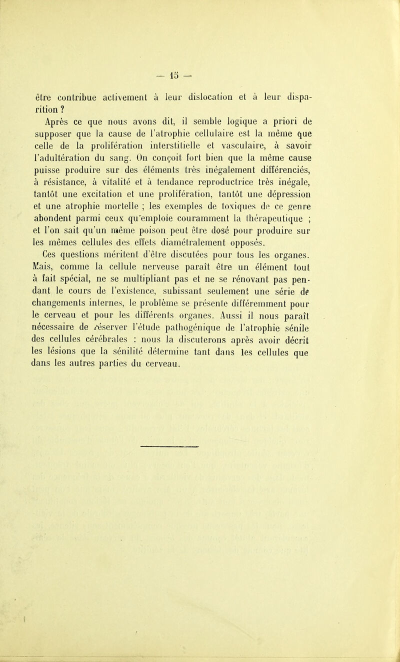 être contribue activement à leur dislocation et à leur dispa- rition ? Après ce que nous avons dit, il semble logique a priori de supposer que la cause de l'atrophie cellulaire est la même que celle de la prolifération interstitielle et vasculaire, à savoir l'adultération du sang. On conçoit îort bien que la même cause puisse produire sur des éléments très inégalement différenciés, à résistance, à vitalité et à tendance reproductrice très inégale, tantôt une excitation et une prolifération, tantôt une dépression et une atrophie mortelle ; les exemples de toxiques dp ce genre abondent parmi ceux qu'emploie couramment la Ihérapeutique ; et l'on sait qu'un même poison peut être dosé pour produire sur les mêmes cellules des effets diamétralement opposés. Ces questions méritent d'être discutées pour tous les organes. Mais, comme la cellule nerveuse paraît être un élément tout à fait spécial, ne se multipliant pas et ne se rénovant pas pen- dant le cours de l'existence, subissant seulement une série de changements inlernes, le problème se présente différemment pour le cerveau et pour les différents organes. Aussi il nous paraît nécessaire de /éserver l'étude pathogénique de l'atrophie sénile des cellules cérébrales : nous la discuterons après avoir décrit les lésions que la sénilité détermine tant dans les cellules que dans les autres parties du cerveau.