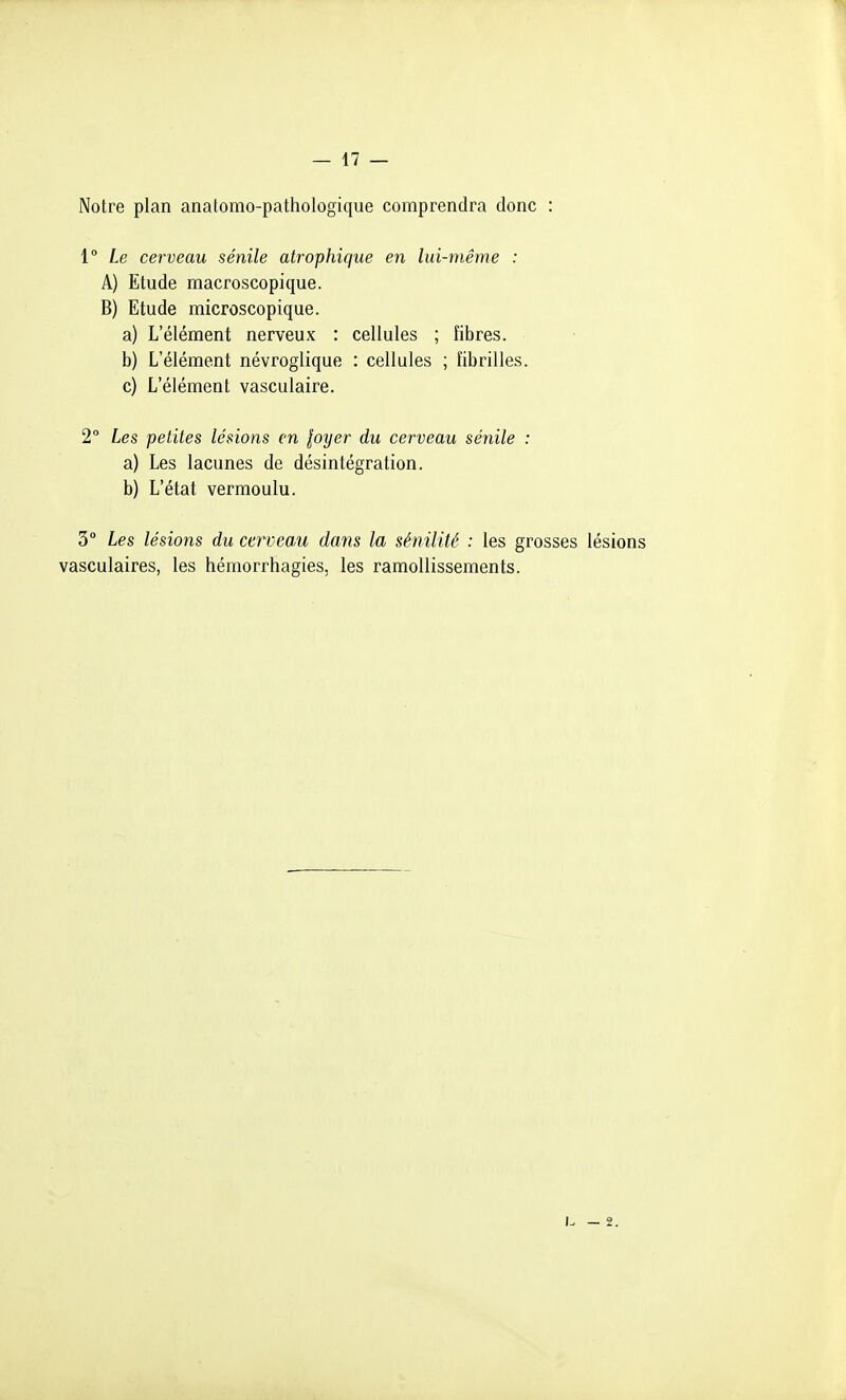 Notre plan anatomo-pathologique comprendra donc : 1° Le cerveau sénile atrophique en lui-même : A) Etude macroscopique. B) Etude microscopique. a) L'élément nerveux : cellules ; fibres. b) L'élément névroglique : cellules ; fibrilles. c) L'élément vasculaire. 2° Les petites lésions en loyer du cerveau sénile : a) Les lacunes de désintégration. b) L'état vermoulu. 3° Les lésions du cerveau dans la sénilité : les grosses lésions vasculaires, les hémorrhagies, les ramollissements.