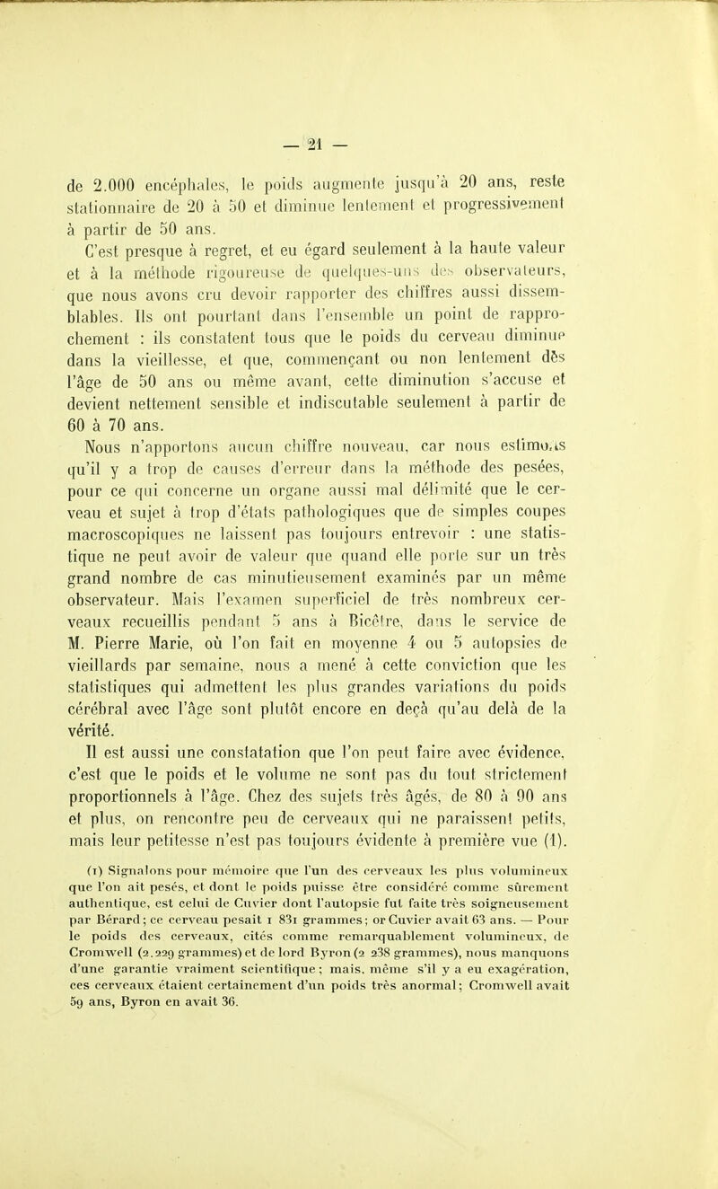 de 2.000 encéphales, le poids augmente jusqu'à 20 ans, reste stationnaire de 20 à 50 et diminue lenlement, et progressivement à partir de 50 ans. C'est presque à regret, et eu égard seulement à la haute valeur et à la méthode rigoureuse de quelques-un-; di-- observateurs, que nous avons cru devoir rapporter des chiîîres aussi dissem- blables. Ils ont pourtant dans l'ensemble un point de rappro- chement : ils constatent tous que le poids du cerveau diminue dans la vieillesse, et que, commençant ou non lentement dôs l'âge de 50 ans ou même avant, cette diminution s'accuse et devient nettement sensible et indiscutable seulement à partir de 60 à 70 ans. Nous n'apportons aucun chiffre nouveau, car nous estimu.is qu'il y a trop de causes d'erreur dans la méthode des pesées, pour ce qui concerne un organe aussi mal délimité que le cer- veau et sujet à trop d'états pathologiques que de simples coupes macroscopiques ne laissent pas toujours entrevoir : une statis- tique ne peut avoir de valeur que quand elle porte sur un très grand nombre de cas minutieusement examinés par un même observateur. Mais l'examen superficiel de très nombreux cer- veaux recueillis pendant 5 ans à Bicêtre, dans le service de M. Pierre Marie, où l'on fait en moyenne 4 ou 5 autopsies de vieillards par semaine, nous a mené à cette conviction que les statistiques qui admettent les plus grandes variations du poids cérébral avec l'âge sont plutôt encore en deçà qu'au delà de la vérité. Il est aussi une constatation que l'on peut faire avec évidence, c'est que le poids et le volume ne sont pas du tout strictement proportionnels à l'âge. Chez des sujets très âgés, de 80 à 90 ans et plus, on rencontre peu de cerveaux qui ne paraissent petits, mais leur petitesse n'est pas toujours évidente à première vue (1). (t) Signalons pour mémoire que l'un des cerveaux les plus volumineux que l'on ait pesés, et dont le poids puisse être considéré comme sûrement authentique, est celui de Cuvier dont l'autopsie fut faite très soigneusement par Bérard ; ce cerveau pesait i 83i grammes ; or Cuvier avait 63 ans. — Pour le poids des cerveaux, cités comme remarquablement volumineux, de Cromwell (2.229 grammes) et de lord Byron(2 238 grammes), nous manquons d'une garantie vraiment scientifique ; mais, même s'il y a eu exagération, ces cerveaux étaient certainement d'un poids très anormal ; Cromwell avait 59 ans, Byron en avait 36.