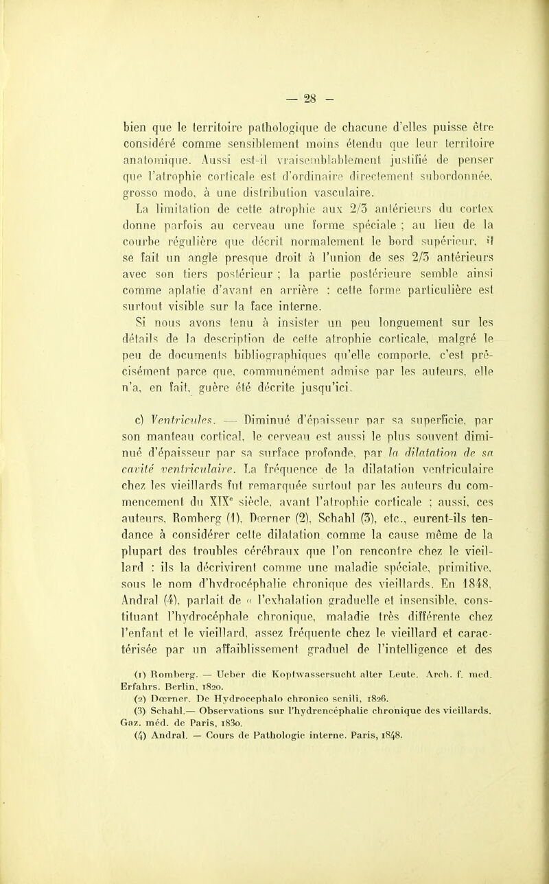 bien que le territoire pathologique de chacune d'elles puisse être considéré comme sensiblement moins étendu que leur territoire anatomique. Aussi est-il vraisemblablement justifié de penser que l'atrophie corticale est d'ordinaire directement subordonnée, grosso modo, à une distribution vasculaire. La limitation de cette atrophie aux 2/3 aniérieurs du cortex donne parfois au cerveau une forme spéciale ; au lieu de la courbe régulière que décrit normalement le bord supérieur, if se fait un angle presque droit à l'union de ses 2/3 antérieurs avec son tiers postérieur ; la partie postérieure semble ainsi comme aplatie d'avant en arrière : cette forme particulière est surtout visible sur la face interne. Si nous avons tenu à insister un peu longuement sur les détails de la description de cette atrophie corticale, malgré le peu de documents bibliographiques qu'elle comporte, c'est pré- cisément parce que, communément admise par les auteurs, elle n'a, en fait, guère été décrite jusqu'ici. c) Ventricules. — Diminué d'épaisseur par sa superficie, par son manteau cortical, le cerveau est aussi le plus souvent dimi- nué d'épaisseur par sa surface profonde, par la riilafatinn de sa camté ventriculaire. La fréquence de la dilatation ventriculaire chez les vieillards fut remarquée surtout par les auteurs du com- mencement du XTX*' siècle, avant l'atrophie corticale ; aussi, ces auteurs, Romberg (1), Drerner (2), Schahl (3), etc., eurent-ils ten- dance à considérer cette dilatation comme la cause même de la plupart des troubles cérébraux que l'on rencontre chez le vieil- lard : ils la décrivirent comme une maladie spéciale, primitive, sous le nom d'hvdrocéphalie chronique des vieillards. En 1848, Andral (4), parlait de « l'exhalation graduelle et insensible, cons- tituant l'hydrocéphale chronique, maladie très différente chez l'enfant et le vieillard, assez fréquente chez le vieillard et carac- térisée par un affaiblissement graduel de l'intelligence et des (1) Romberg. — Ueber die Kopfwassersucht alter Leute. Arch. f. med. Erfahrs. Berlin. 1820. (2) Dœmer. De Hydrocéphale chronico senili, 1826. (3) Schahl.— Observations snr l'hydrencéphalie chronique des vieillards. Gaz. méd. de Paris, i83o, (4) Andral. — Cours de Pathologie interne. Paris, 1S48.