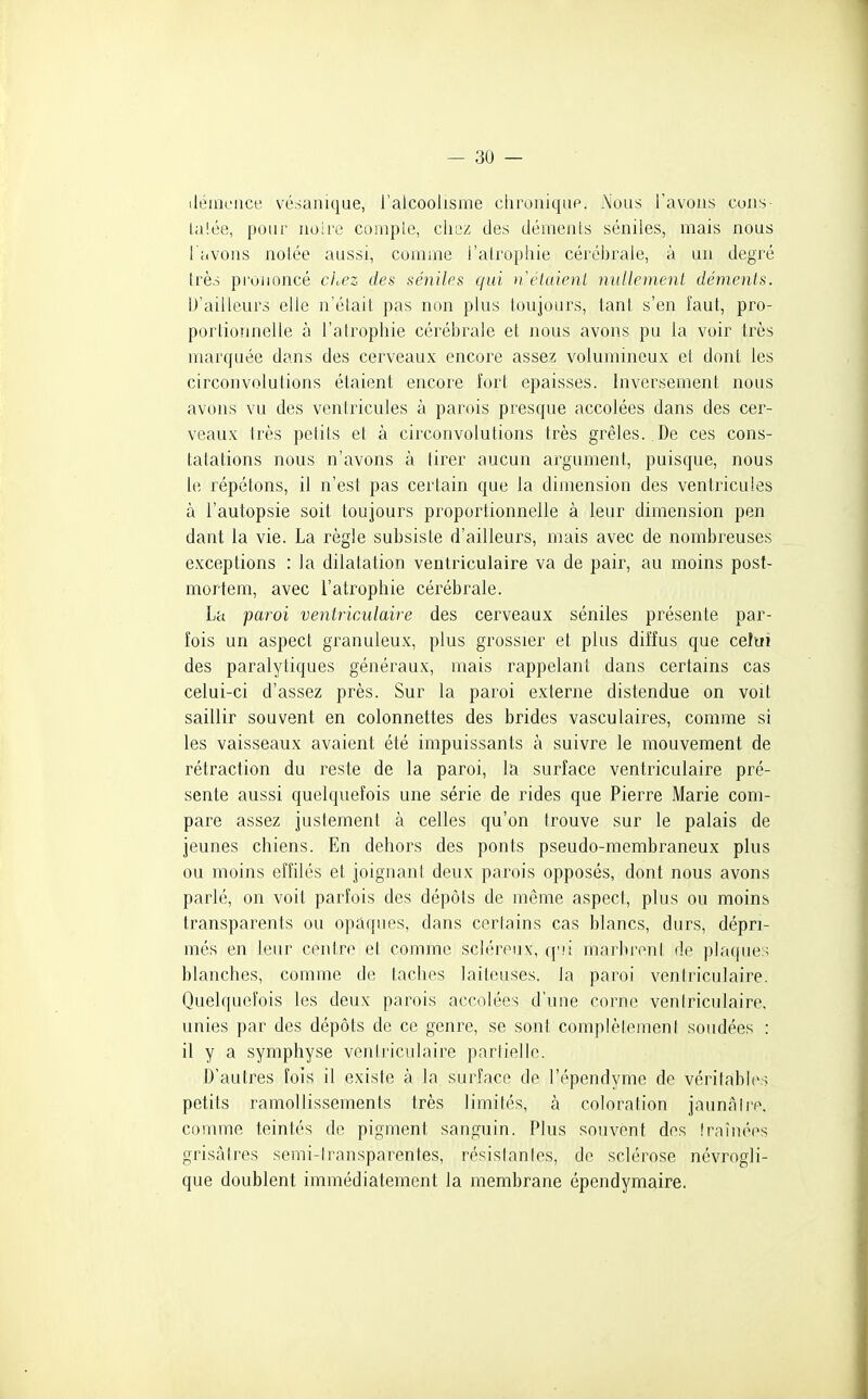 iléincace vésanique, l'alcoolisme chroniqup. Nous l'avons cons- l.a!ée, pour noire coniple, chez des démenls séniles, mais nous l avons noiée aussi, comme l'atrophie cérébrale, à un degré très prononcé clocz des séniles qui n étaient nullement déments. D'ailleurs elle n'élait pas non plus toujours, tant s'en faut, pro- porlionnelle à l'alrophie cérébrale et nous avons pu la voir très marquée dans des cerveaux encore assez volumineux et dont les circonvolutions étaient encore fort épaisses. Inversement nous avons vu des ventricules à parois presque accolées dans des cer- veaux très petits et à circonvolutions très grêles. De ces cons- tatations nous n'avons à tirer aucun argument, puisque, nous le répétons, il n'est pas certain que la dimension des ventricules à l'autopsie soit toujours proportionnelle à leur dimension pen dant la vie. La règle subsiste d'ailleurs, mais avec de nombreuses exceptions : la dilatation ventriculaire va de pair, au moins post- mortem, avec l'atrophie cérébrale. La paroi ventriculaire des cerveaux séniles présente par- fois un aspect granuleux, plus grossier et plus diffus que celui des paralytiques généraux, mais rappelant dans certains cas celui-ci d'assez près. Sur la paroi externe distendue on voit saillir souvent en colonnettes des brides vasculaires, comme si les vaisseaux avaient été impuissants à suivre le mouvement de rétraction du reste de la paroi, la surface ventriculaire pré- sente aussi quelquefois une série de rides que Pierre Marie com- pare assez justement à celles qu'on trouve sur le palais de jeunes chiens. En dehors des ponts pseudo-membraneux plus ou moins effilés et joignant deux parois opposés, dont nous avons parlé, on voit parfois des dépôts de même aspect, plus ou moins transparents ou opaques, dans certains cas blancs, durs, dépri- més en leur centre et comme scléreux, q'ii marbrent de plaques blanches, comme de taches laiteuses, la paroi ventriculaire. Quelquefois les deux parois accolées d'une corne ventriculaire, unies par des dépôts de ce genre, se sont complètemenl soudées : il y a symphyse ventriculaire partielle. D'autres fois il existe à la surface de l'épendyme de véritables petits ramollissements très limités, à coloration jaunalre. comme teintés de pigment sanguin. Plus souvent des fraînées grisâtres semi-transparentes, résislanics, de sclérose névrogli- que doublent immédiatement la membrane épendymaire.